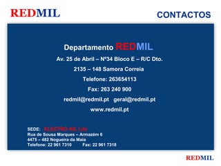 REDMIL                                               CONTACTOS


                  Departamento REDMIL
               Av. 25 de Abril – Nº34 Bloco E – R/C Dto.
                       2135 – 148 Samora Correia
                           Telefone: 263654113
                             Fax: 263 240 900
                  redmil@redmil.pt geral@redmil.pt
                               www.redmil.pt


  SEDE: ELECTRO AS, Lda
  Rua de Sousa Marques – Armazém 6
  4475 – 482 Nogueira da Maia
  Telefone: 22 961 7310    Fax: 22 961 7318


                                                           REDMIL
 
