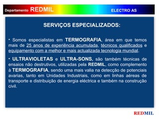 REDMIL
     REDMIL
Departamento                                        ELECTRO AS


                  SERVIÇOS ESPECIALIZADOS:

 • Somos especialistas em TERMOGRAFIA, área em que temos
 mais de 25 anos de experiência acumulada, técnicos qualificados e
 equipamento com a melhor e mais actualizada tecnologia mundial.
 • ULTRAVIOLETAS e ULTRA-SONS, são também técnicas de
 ensaios não destrutivos, utilizadas pela REDMIL, como complemento
 à TERMOGRAFIA, sendo uma mais valia na detecção de potenciais
 avarias, tanto em Unidades Industriais, como em linhas aéreas de
 transporte e distribuição de energia eléctrica e também na construção
 civil.




                                                               REDMIL
 