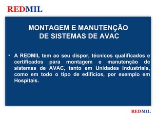 REDMIL

       MONTAGEM E MANUTENÇÃO
         DE SISTEMAS DE AVAC

• A REDMIL tem ao seu dispor, técnicos qualificados e
  certificados para montagem e manutenção de
  sistemas de AVAC, tanto em Unidades Industriais,
  como em todo o tipo de edifícios, por exemplo em
  Hospitais.




                                             REDMIL
 