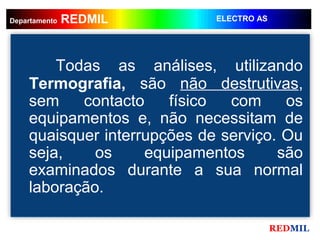 REDMIL
     REDMIL
Departamento                 ELECTRO AS




        Todas as análises, utilizando
    Termografia, são não destrutivas,
    sem    contacto    físico  com     os
    equipamentos e, não necessitam de
    quaisquer interrupções de serviço. Ou
    seja,    os     equipamentos      são
    examinados durante a sua normal
    laboração.

                                          REDMIL
 