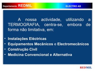 REDMIL
     REDMIL
Departamento                      ELECTRO AS




          A nossa actividade, utilizando a
     TERMOGRAFIA, centra-se, embora de
     forma não limitativa, em:

 •   Instalações Eléctricas
 •   Equipamentos Mecânicos e Electromecânicos
 •   Construção Civil
 •   Medicina Convencional e Alternativa


                                           REDMIL
 