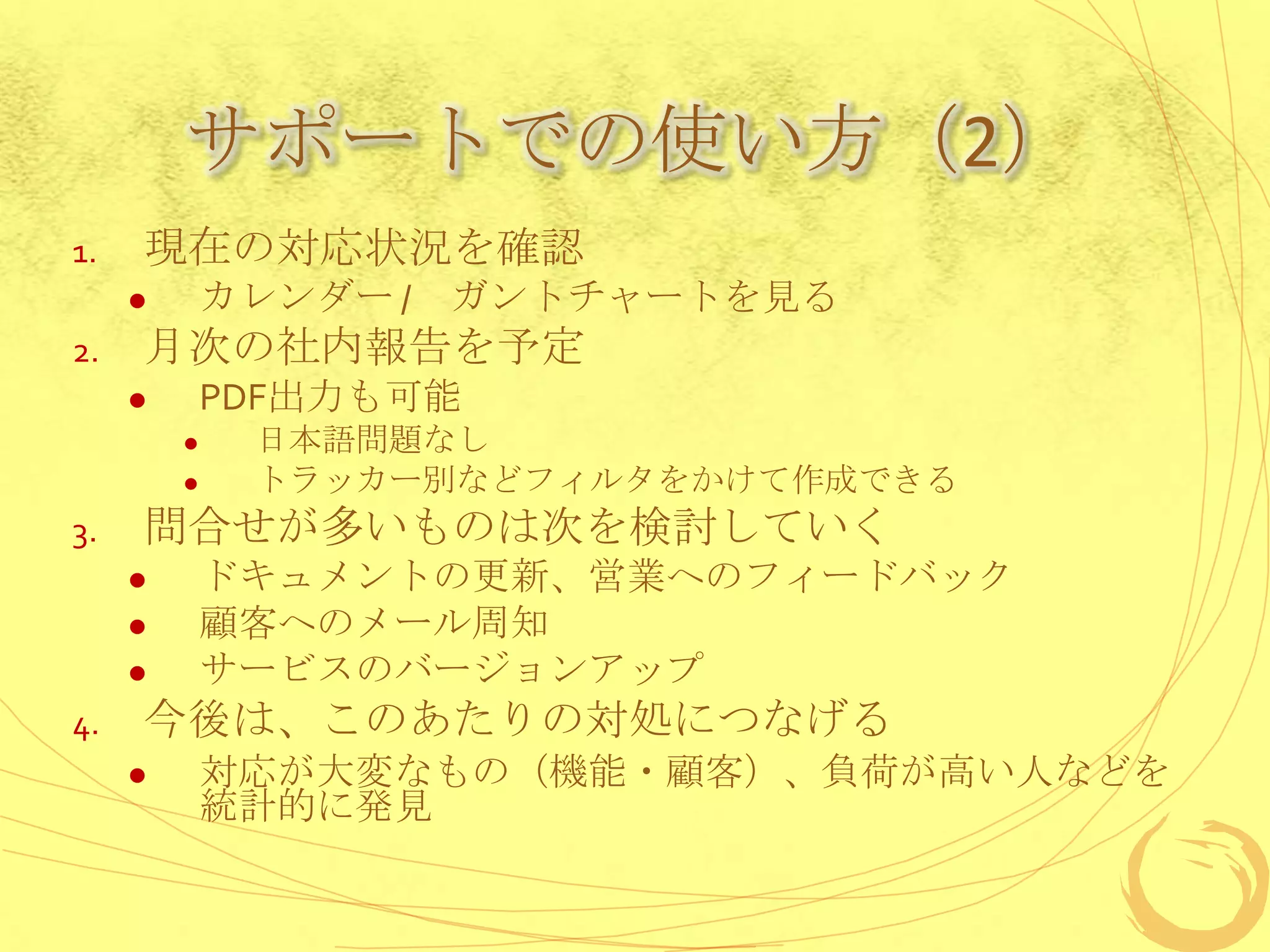 サポートでの使い方（2）
1.   現在の対応状況を確認
            カレンダー / ガントチャートを見る
2.   月次の社内報告を予定
            PDF出力も可能
             日本語問題なし
             トラッカー別などフィルタをかけて作成できる
3.   問合せが多いものは次を検討していく
            ドキュメントの更新、営業へのフィードバック
            顧客へのメール周知
            サービスのバージョンアップ
4.   今後は、このあたりの対処につなげる
            対応が大変なもの（機能・顧客）、負荷が高い人などを
             統計的に発見
 