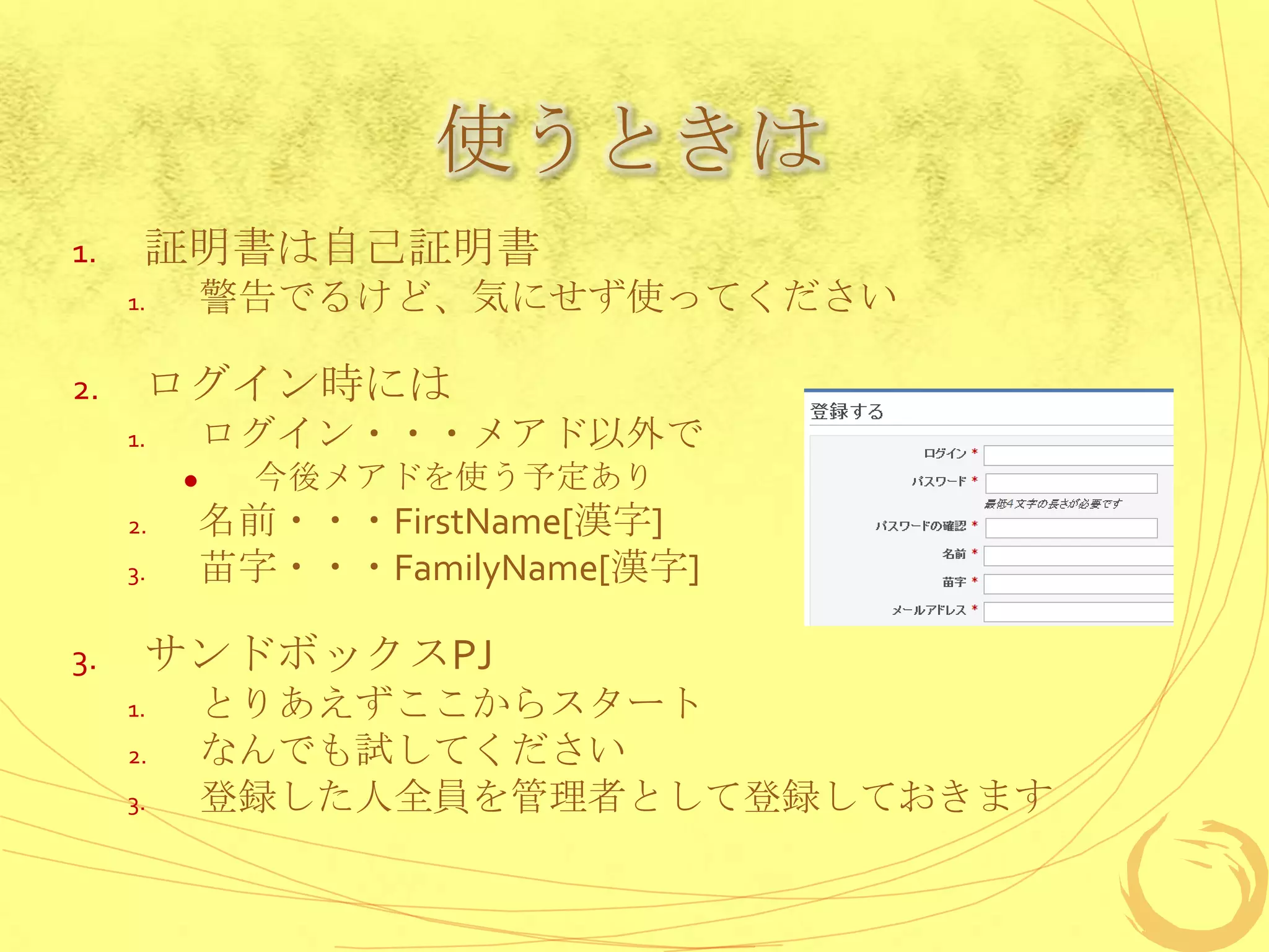 使うときは
1.    証明書は自己証明書
     1.       警告でるけど、気にせず使ってください

2.    ログイン時には
     1.       ログイン・・・メアド以外で
               今後メアドを使う予定あり
     2.       名前・・・FirstName[漢字]
     3.       苗字・・・FamilyName[漢字]

3.    サンドボックスPJ
     1.       とりあえずここからスタート
     2.       なんでも試してください
     3.       登録した人全員を管理者として登録しておきます
 