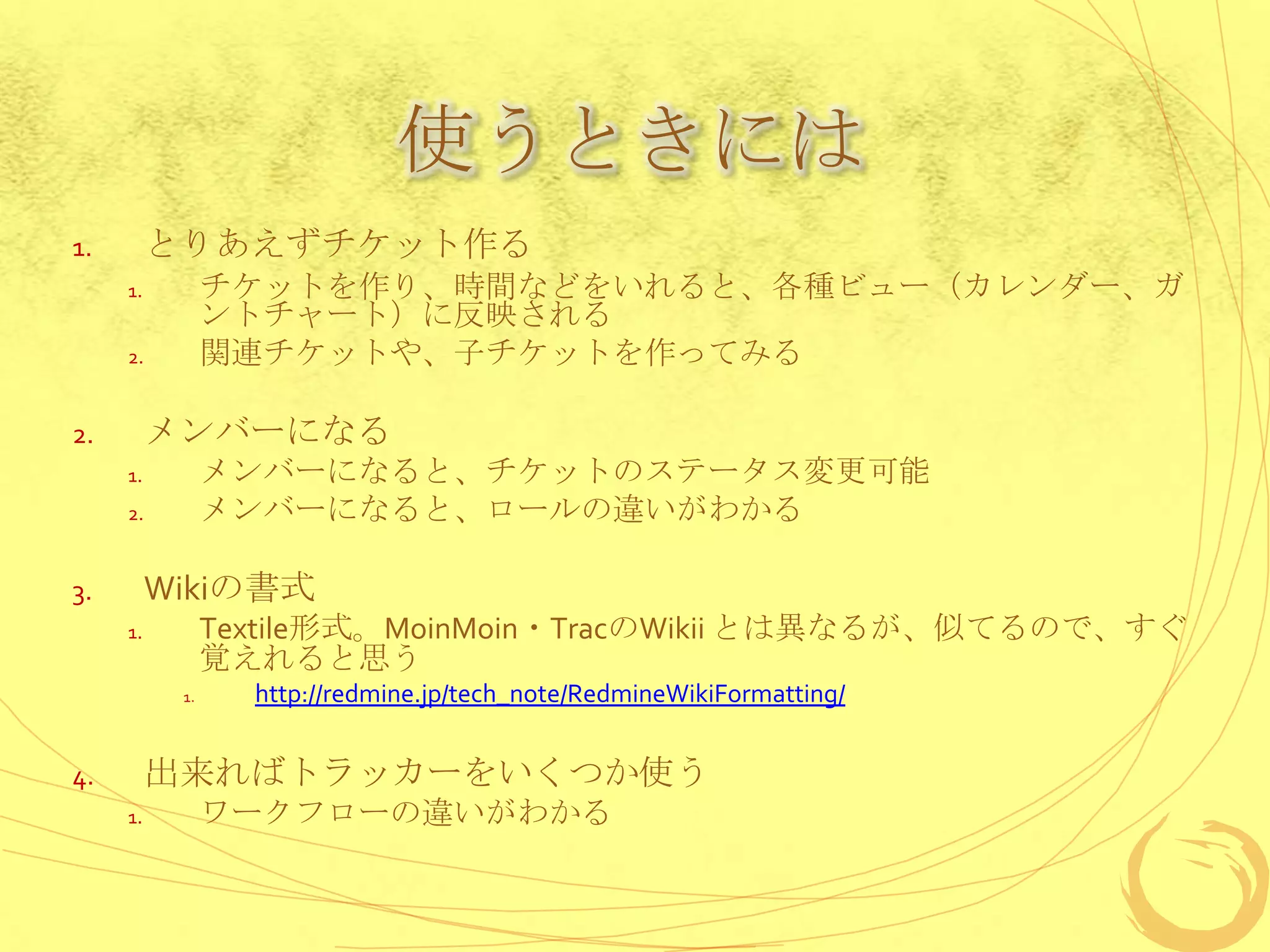 使うときには
1.        とりあえずチケット作る
     1.         チケットを作り、時間などをいれると、各種ビュー（カレンダー、ガ
                ントチャート）に反映される
     2.         関連チケットや、子チケットを作ってみる

2.        メンバーになる
     1.         メンバーになると、チケットのステータス変更可能
     2.         メンバーになると、ロールの違いがわかる

3.        Wikiの書式
     1.         Textile形式。MoinMoin・TracのWikii とは異なるが、似てるので、すぐ
                覚えれると思う
           1.     http://redmine.jp/tech_note/RedmineWikiFormatting/


4.        出来ればトラッカーをいくつか使う
     1.         ワークフローの違いがわかる
 