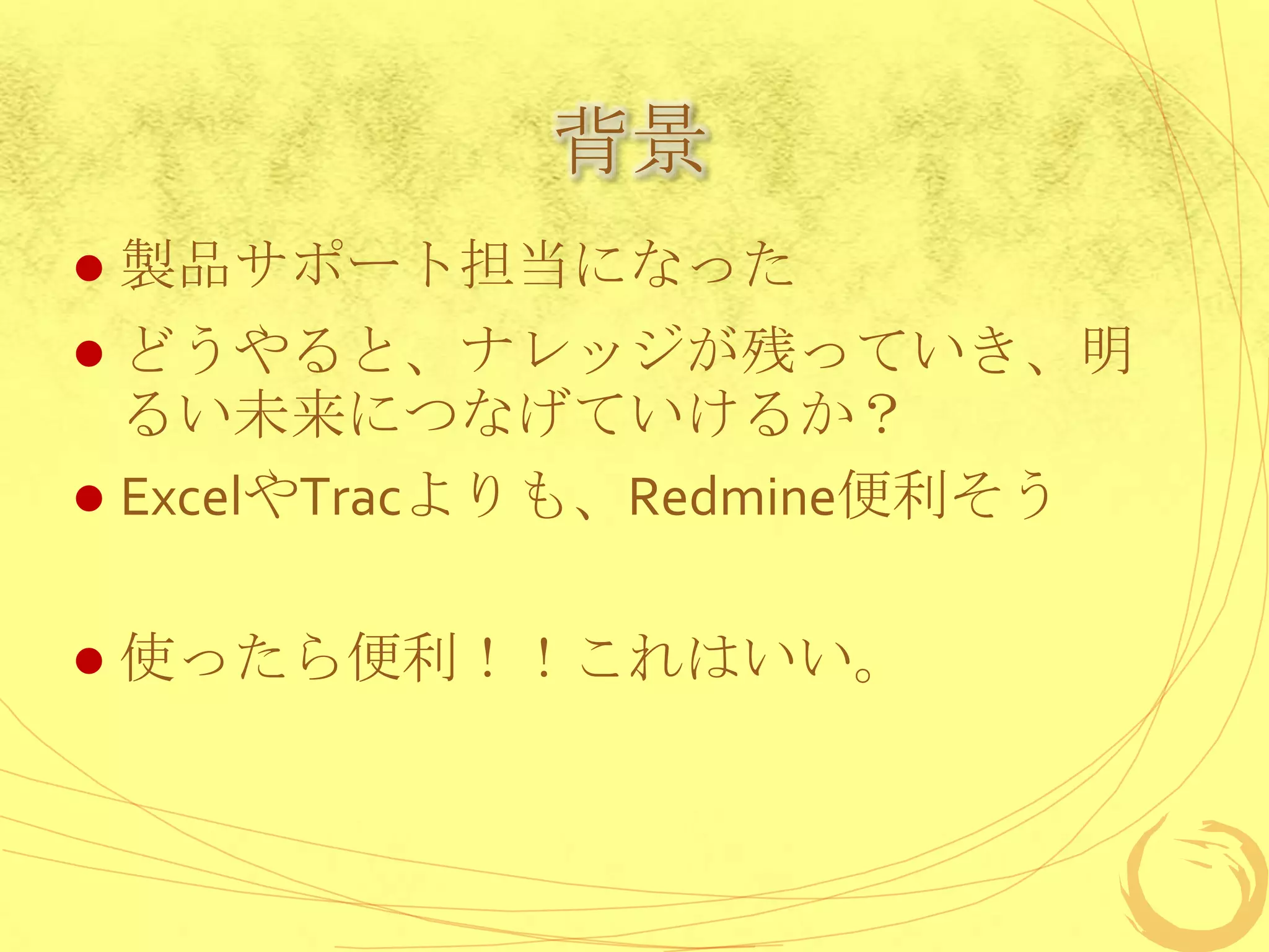 背景
   製品サポート担当になった
 どうやると、ナレッジが残っていき、明
  るい未来につなげていけるか？
 ExcelやTracよりも、Redmine便利そう


   使ったら便利！！これはいい。
 