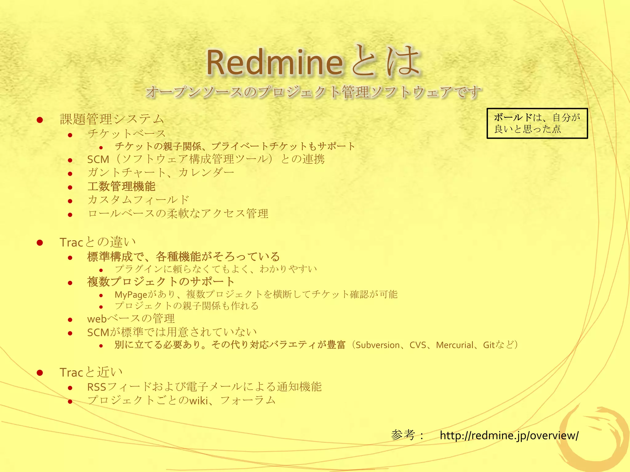 Redmineとは
                 オープンソースのプロジェクト管理ソフトウェアです
   課題管理システム                                                      ボールドは、自分が
                                                                  良いと思った点
       チケットベース
            チケットの親子関係、プライベートチケットもサポート
       SCM（ソフトウェア構成管理ツール）との連携
       ガントチャート、カレンダー
       工数管理機能
       カスタムフィールド
       ロールベースの柔軟なアクセス管理

   Tracとの違い
       標準構成で、各種機能がそろっている
            プラグインに頼らなくてもよく、わかりやすい
       複数プロジェクトのサポート
            MyPageがあり、複数プロジェクトを横断してチケット確認が可能
            プロジェクトの親子関係も作れる
       webベースの管理
       SCMが標準では用意されていない
            別に立てる必要あり。その代り対応バラエティが豊富（Subversion、CVS、Mercurial、Gitなど）

   Tracと近い
       RSSフィードおよび電子メールによる通知機能
       プロジェクトごとのwiki、フォーラム


                                                  参考： http://redmine.jp/overview/
 