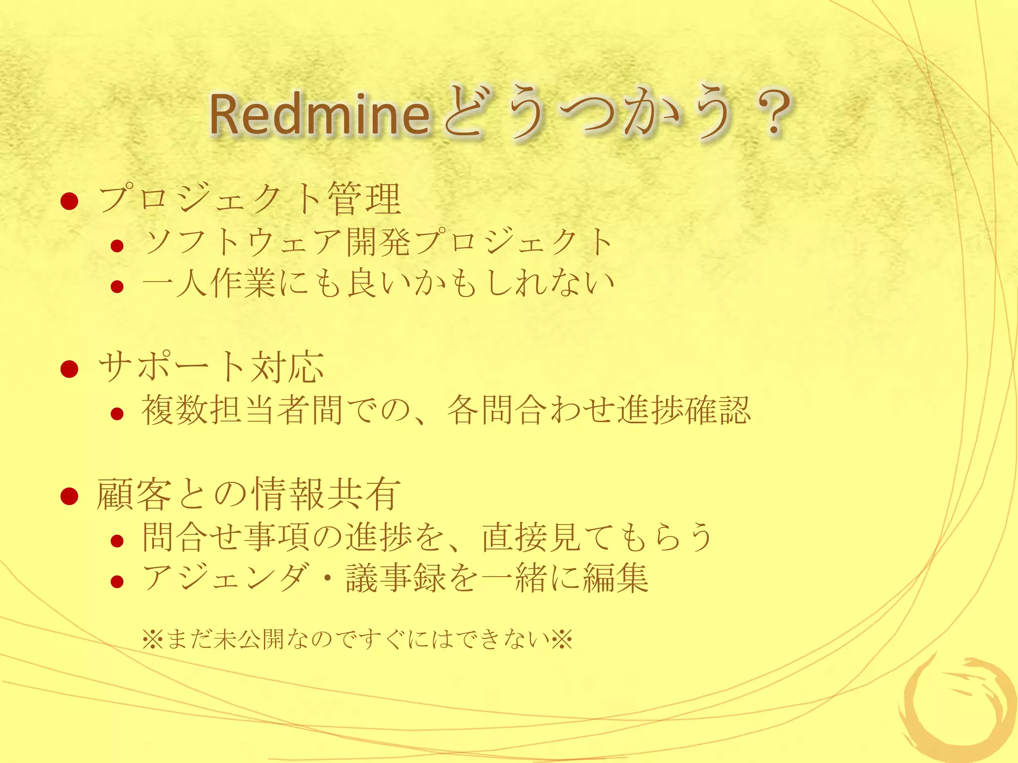 Redmineどうつかう？
   プロジェクト管理
       ソフトウェア開発プロジェクト
       一人作業にも良いかもしれない

   サポート対応
       複数担当者間での、各問合わせ進捗確認

   顧客との情報共有
       問合せ事項の進捗を、直接見てもらう
       アジェンダ・議事録を一緒に編集
        ※まだ未公開なのですぐにはできない※
 