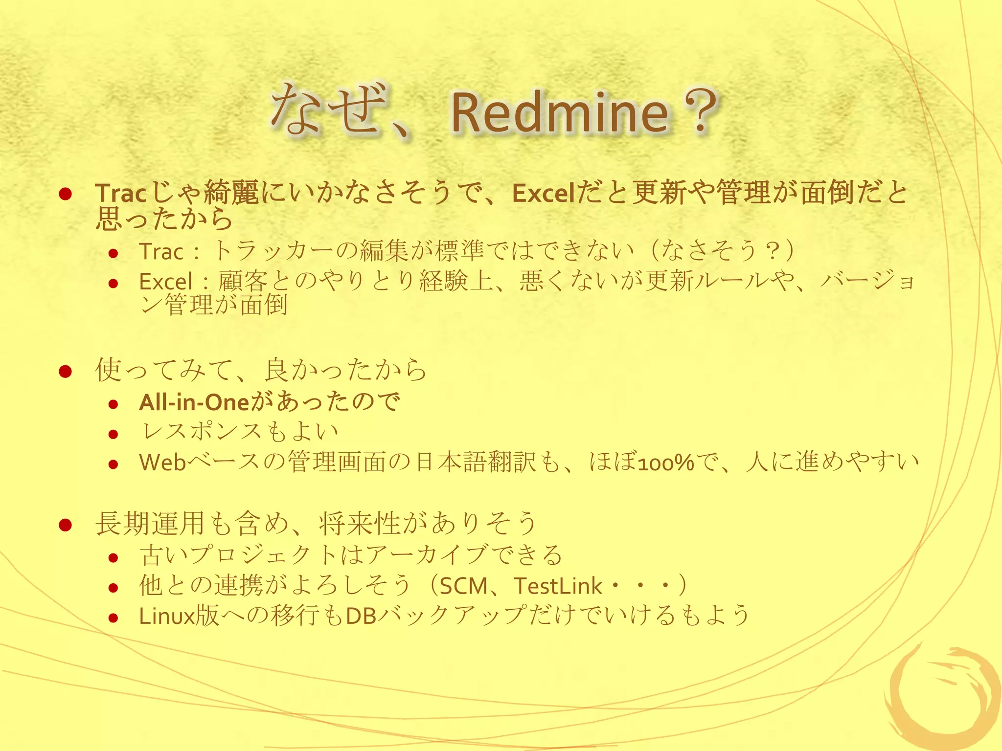 なぜ、Redmine？
   Tracじゃ綺麗にいかなさそうで、Excelだと更新や管理が面倒だと
    思ったから
       Trac：トラッカーの編集が標準ではできない（なさそう？）
       Excel：顧客とのやりとり経験上、悪くないが更新ルールや、バージョ
        ン管理が面倒

   使ってみて、良かったから
       All-in-Oneがあったので
       レスポンスもよい
       Webベースの管理画面の日本語翻訳も、ほぼ100%で、人に進めやすい

   長期運用も含め、将来性がありそう
       古いプロジェクトはアーカイブできる
       他との連携がよろしそう（SCM、TestLink・・・）
       Linux版への移行もDBバックアップだけでいけるもよう
 