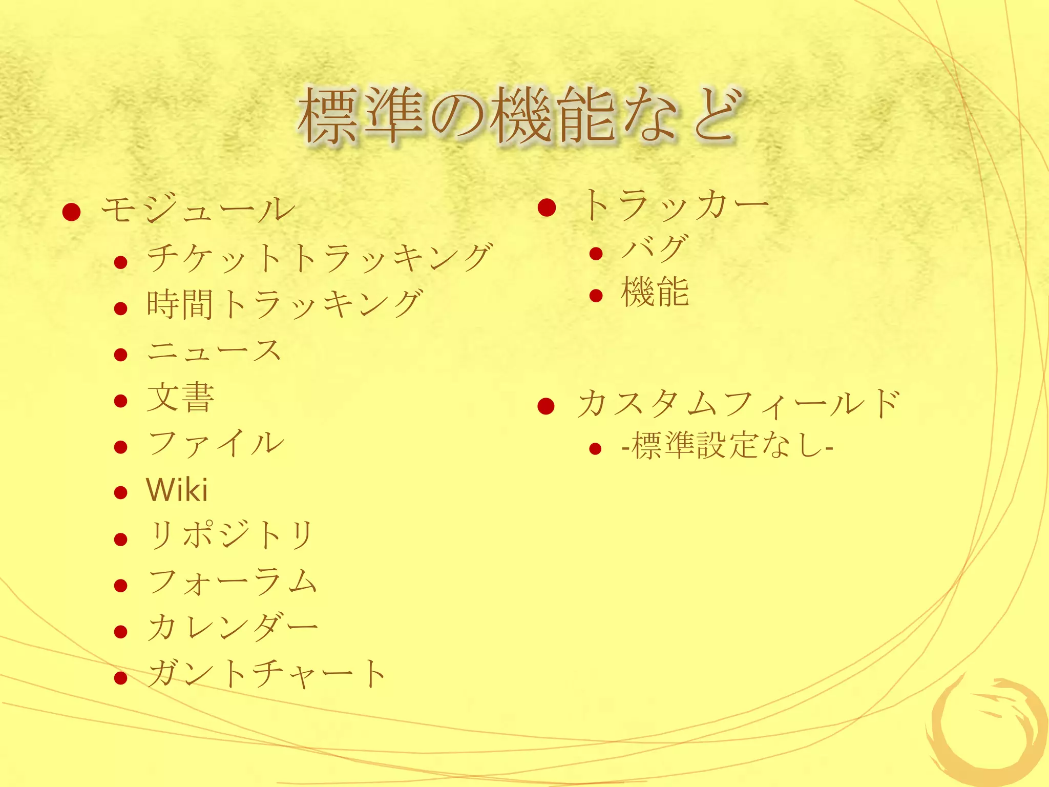 標準の機能など
   モジュール               トラッカー
       チケットトラッキング          バグ
       時間トラッキング            機能
       ニュース
       文書              カスタムフィールド
       ファイル                -標準設定なし-
       Wiki
       リポジトリ
       フォーラム
       カレンダー
       ガントチャート
 