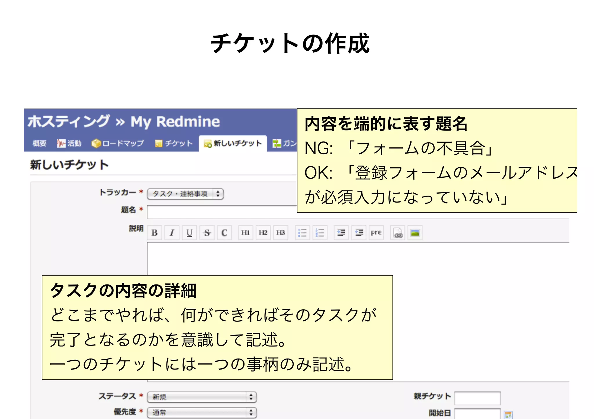 チケットの作成
内容を端的に表す題名
NG: 「フォームの不具合」
OK: 「登録フォームのメールアドレス
が必須入力になっていない」
タスクの内容の詳細
どこまでやれば、何ができればそのタスクが
完了となるのかを意識して記述。
一つのチケットには一つの事柄のみ記述。
 