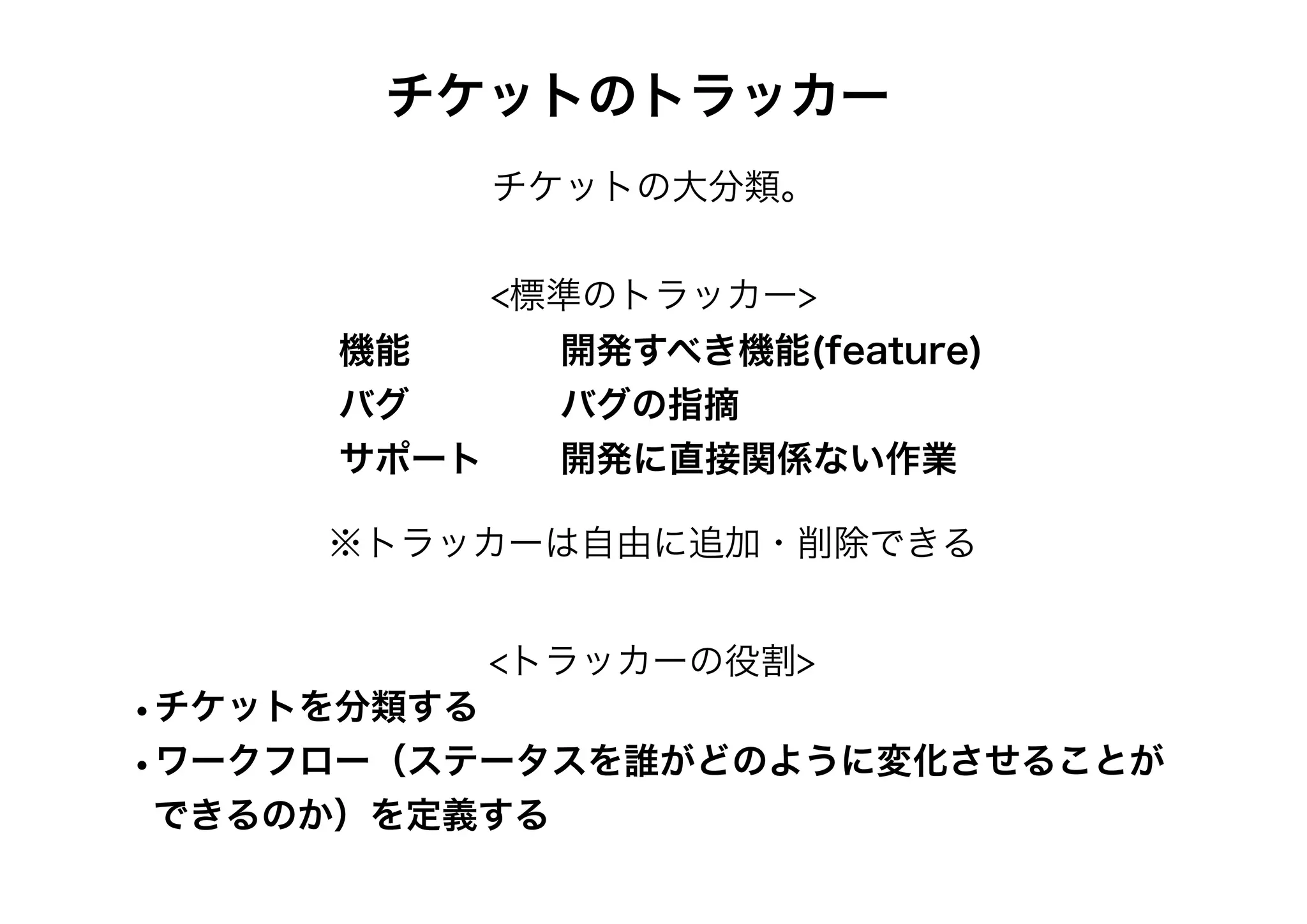 チケットのトラッカー
チケットの大分類。
<標準のトラッカー>
機能 開発すべき機能(feature)
バグ バグの指摘
サポート 開発に直接関係ない作業
※トラッカーは自由に追加・削除できる
<トラッカーの役割>
•チケットを分類する
•ワークフロー（ステータスを誰がどのように変化させることが
できるのか）を定義する
 