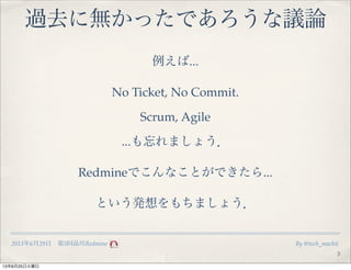 2013年6月29日 第5回品川Redmine By @tech_machii
過去に無かったであろうな議論
3
例えば...
No Ticket, No Commit.
Scrum, Agile
...も忘れましょう．
Redmineでこんな...
