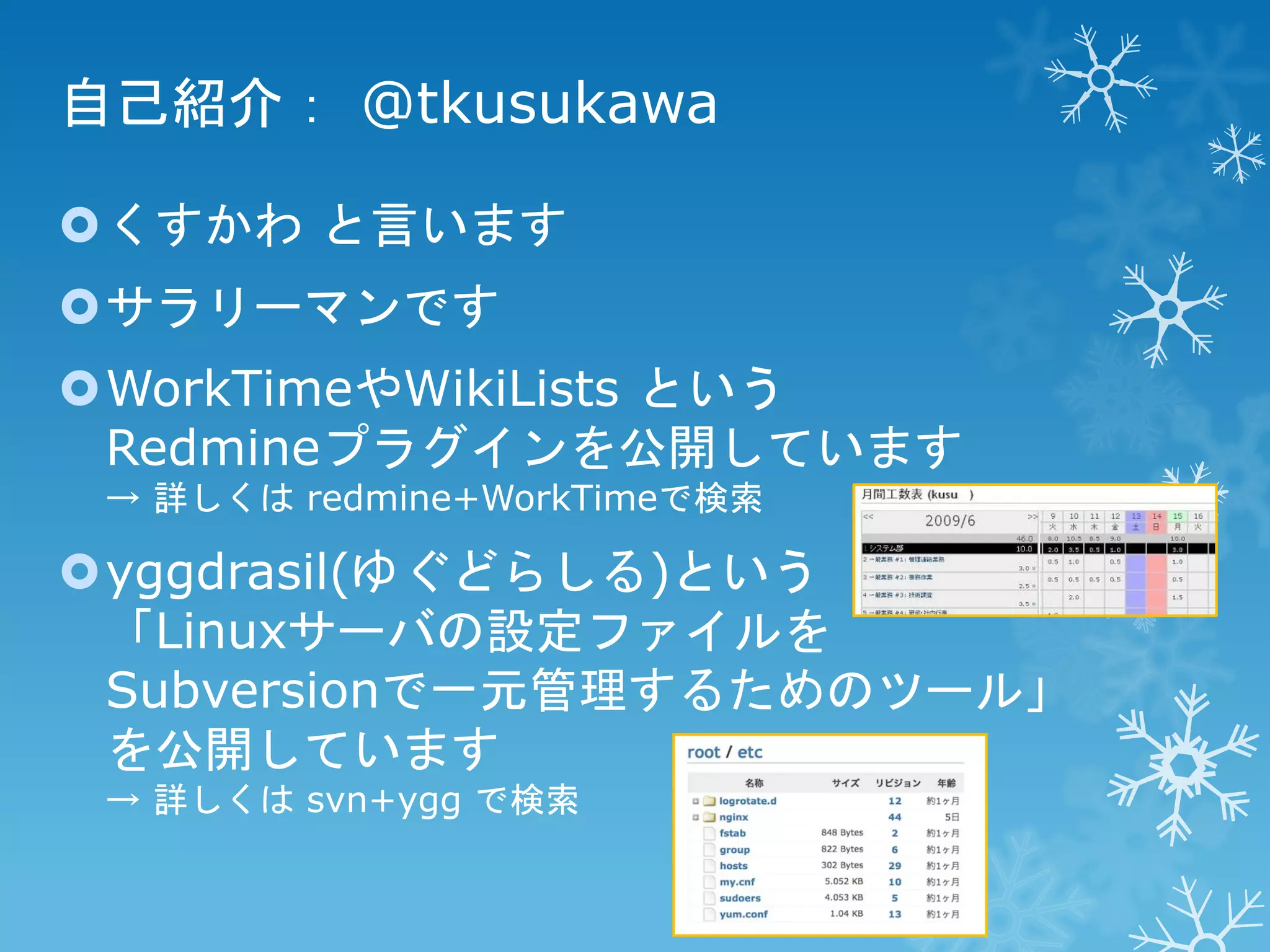 自己紹介： @tkusukawa
くすかわ と言います

サラリーマンです
WorkTimeやWikiLists という
Redmineプラグインを公開しています
→ 詳しくは redmine+WorkTimeで検索

yggdrasil(ゆぐどらしる)という
「Linuxサーバの設定ファイルを
Subversionで一元管理するためのツール」
を公開しています
→ 詳しくは svn+ygg で検索

 
