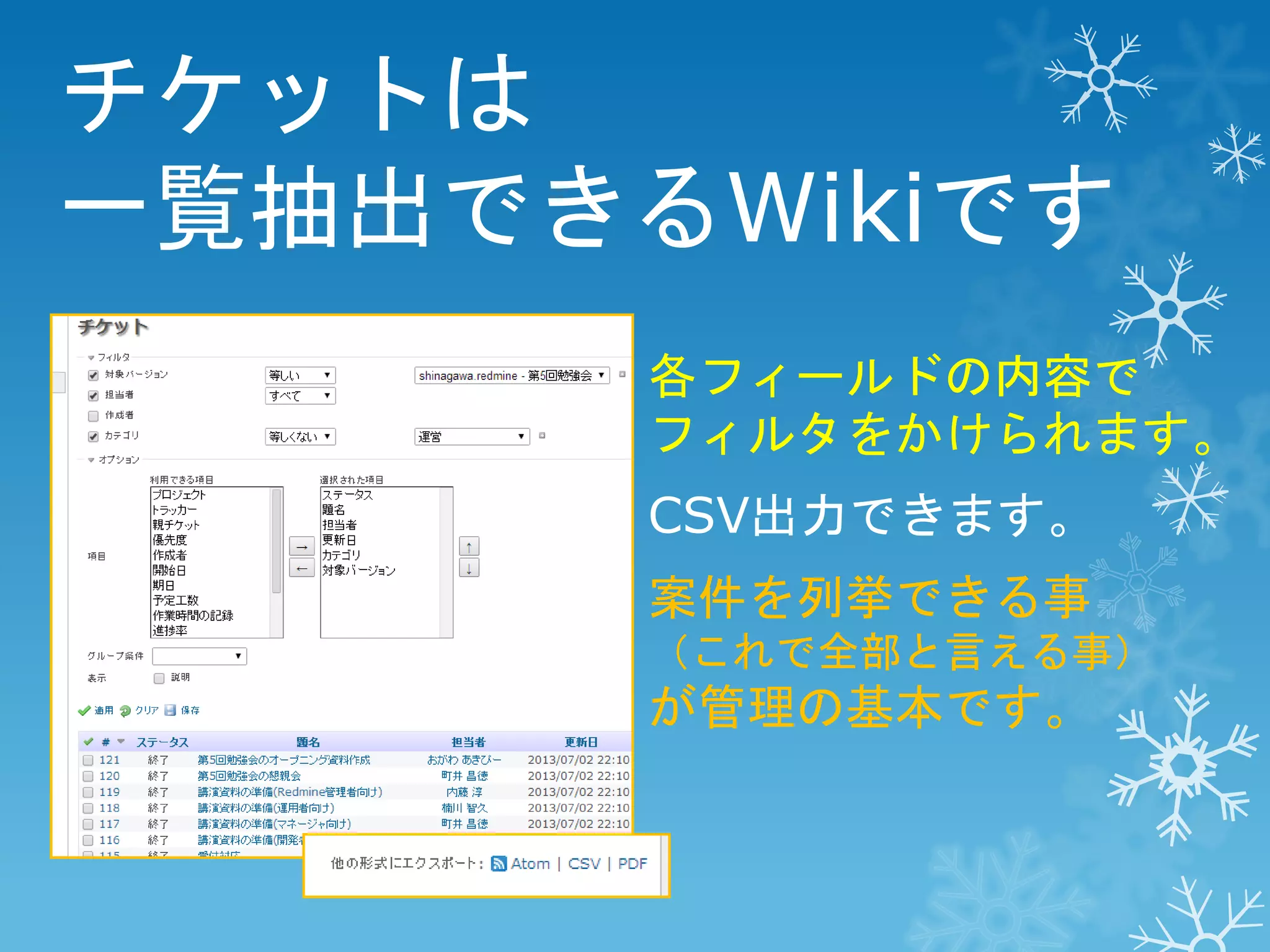 チケットは
一覧抽出できるWikiです
各フィールドの内容で
フィルタをかけられます。

CSV出力できます。
案件を列挙できる事
（これで全部と言える事）

が管理の基本です。

 