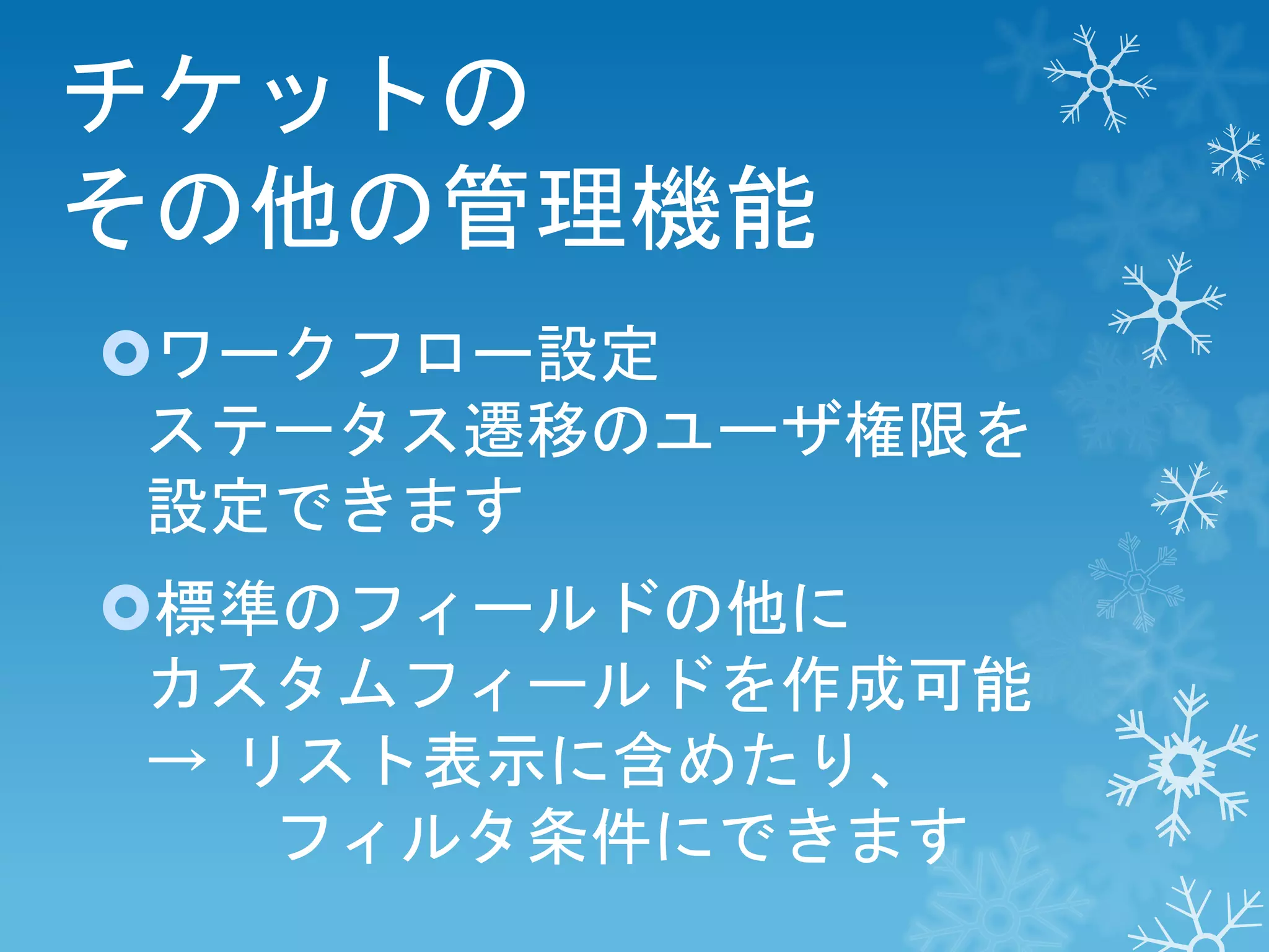 チケットの
その他の管理機能
ワークフロー設定
ステータス遷移のユーザ権限を
設定できます
標準のフィールドの他に
カスタムフィールドを作成可能
→ リスト表示に含めたり、
フィルタ条件にできます

 