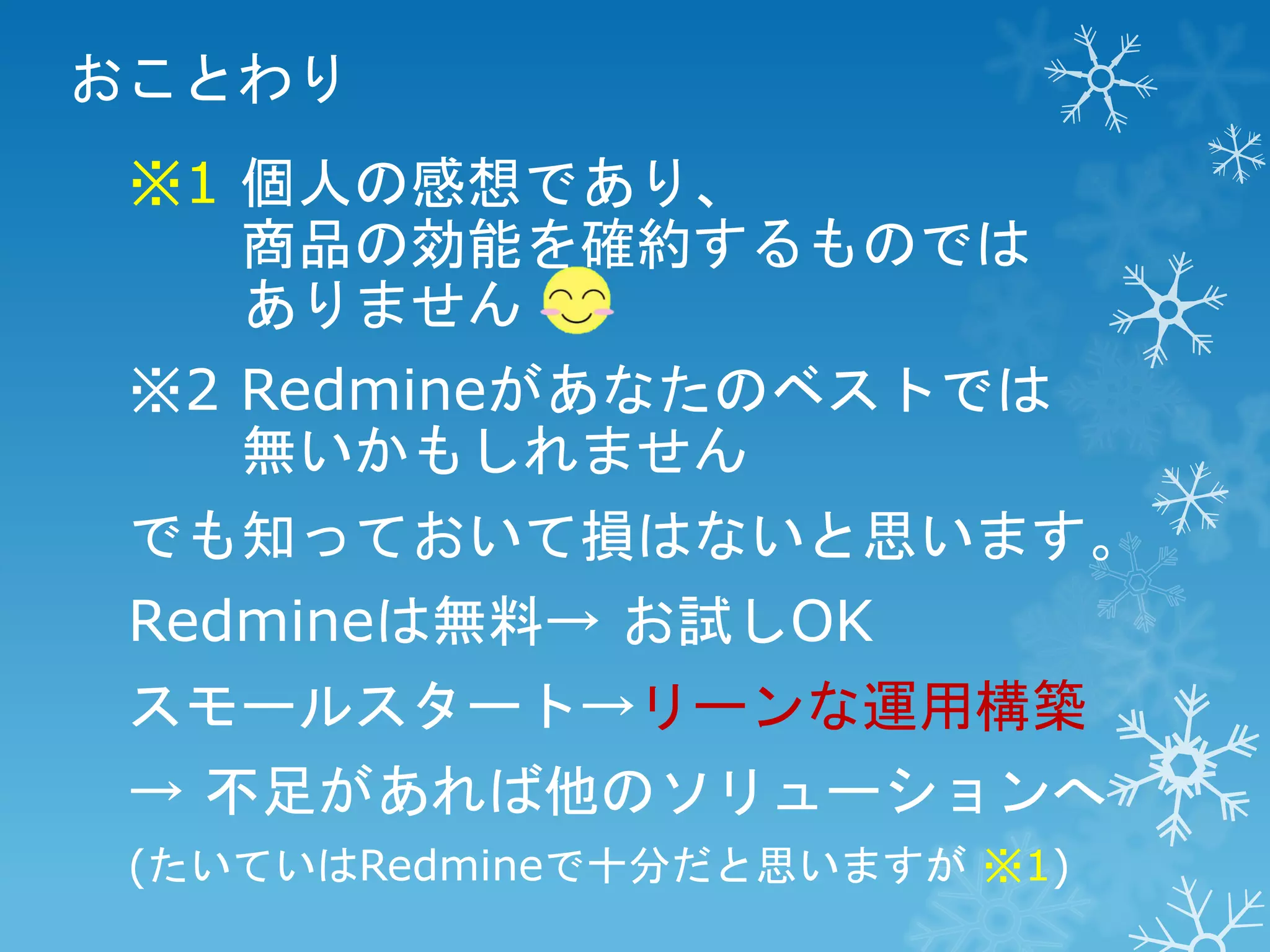 おことわり
※1 個人の感想であり、
商品の効能を確約するものでは
ありません
※2 Redmineがあなたのベストでは
無いかもしれません
でも知っておいて損はないと思います。

Redmineは無料→ お試しOK
スモールスタート→リーンな運用構築

→ 不足があれば他のソリューションへ
(たいていはRedmineで十分だと思いますが ※1)

 