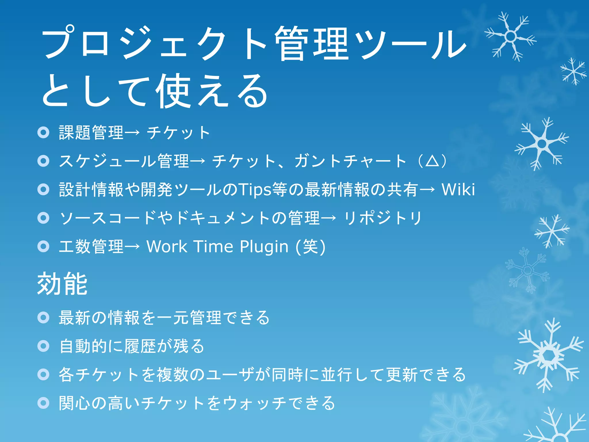 プロジェクト管理ツール
として使える
 課題管理→ チケット

 スケジュール管理→ チケット、ガントチャート（△）
 設計情報や開発ツールのTips等の最新情報の共有→ Wiki
 ソースコードやドキュメントの管理→ リポジトリ

 工数管理→ Work Time Plugin (笑)

効能
 最新の情報を一元管理できる
 自動的に履歴が残る
 各チケットを複数のユーザが同時に並行して更新できる

 関心の高いチケットをウォッチできる

 