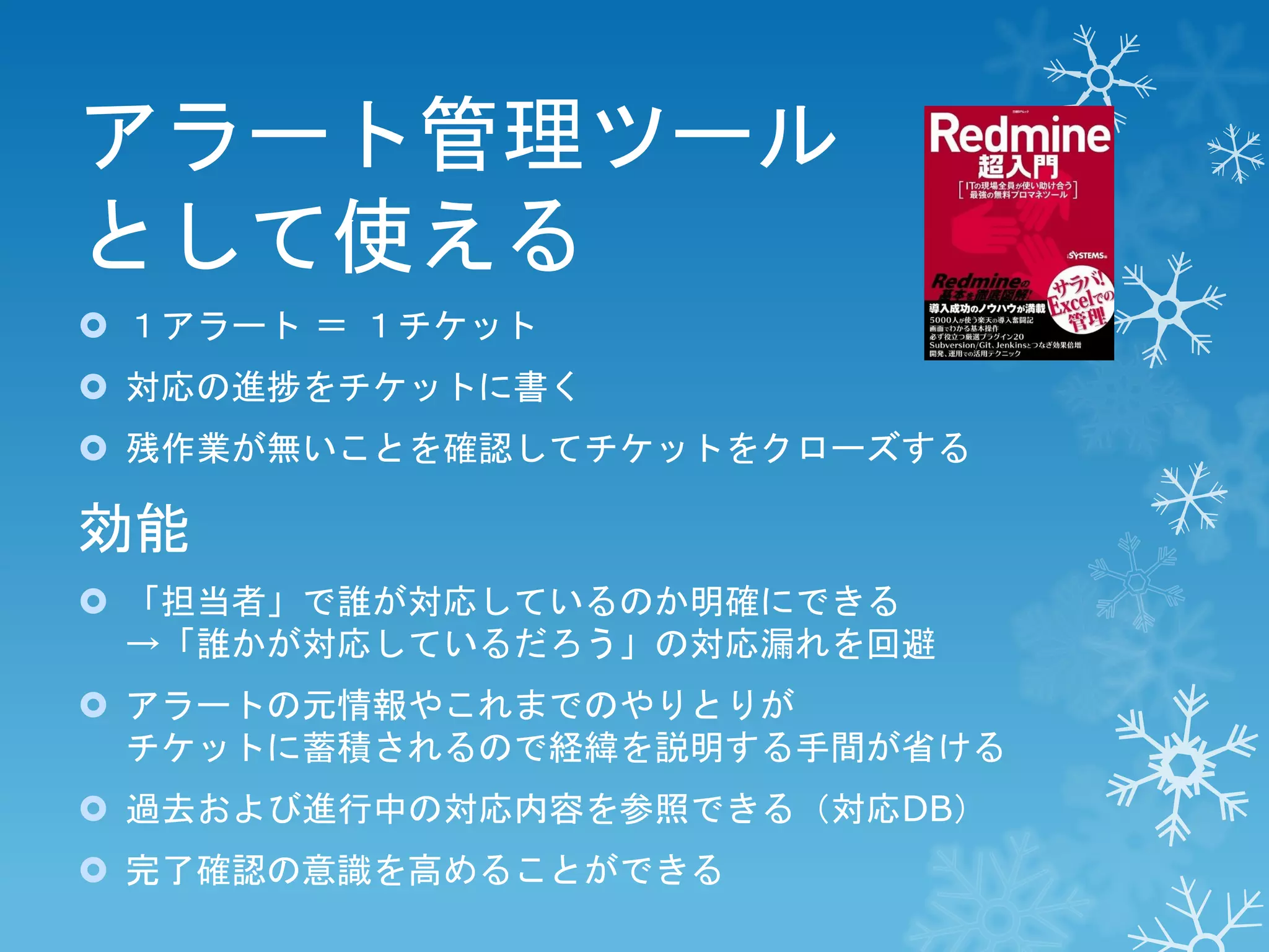 アラート管理ツール
として使える
 １アラート ＝ １チケット
 対応の進捗をチケットに書く
 残作業が無いことを確認してチケットをクローズする

効能
 「担当者」で誰が対応しているのか明確にできる
→「誰かが対応しているだろう」の対応漏れを回避

 アラートの元情報やこれまでのやりとりが
チケットに蓄積されるので経緯を説明する手間が省ける
 過去および進行中の対応内容を参照できる（対応DB）

 完了確認の意識を高めることができる

 