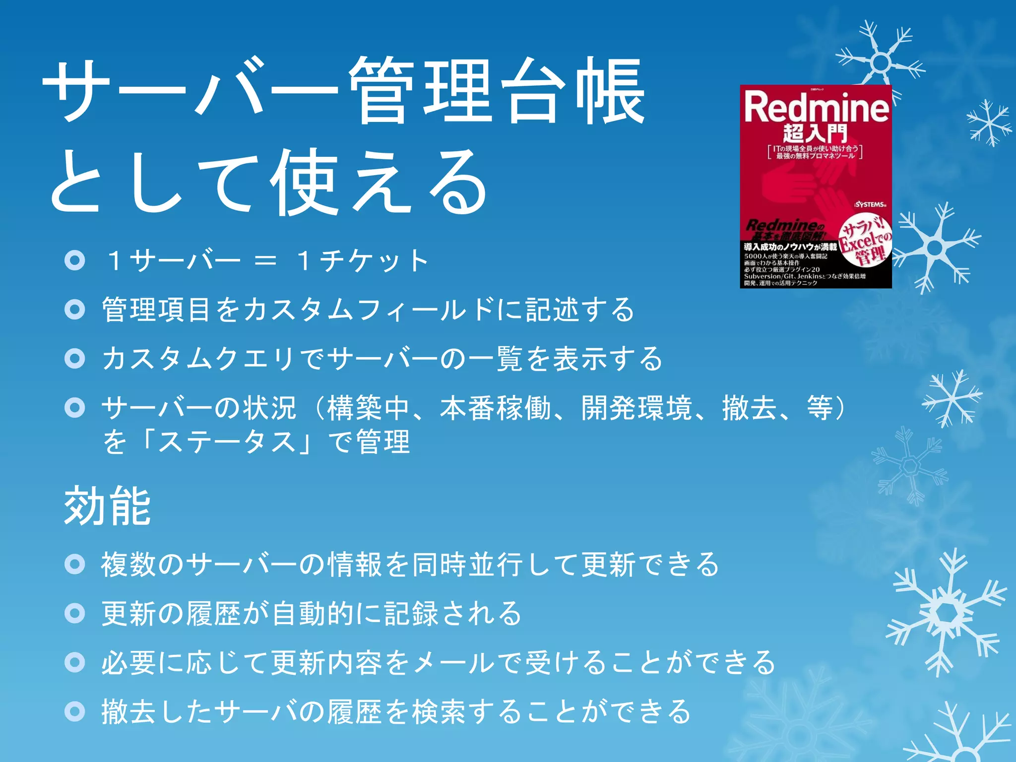 サーバー管理台帳
として使える
 １サーバー ＝ １チケット
 管理項目をカスタムフィールドに記述する
 カスタムクエリでサーバーの一覧を表示する

 サーバーの状況（構築中、本番稼働、開発環境、撤去、等）
を「ステータス」で管理

効能
 複数のサーバーの情報を同時並行して更新できる
 更新の履歴が自動的に記録される
 必要に応じて更新内容をメールで受けることができる
 撤去したサーバの履歴を検索することができる

 