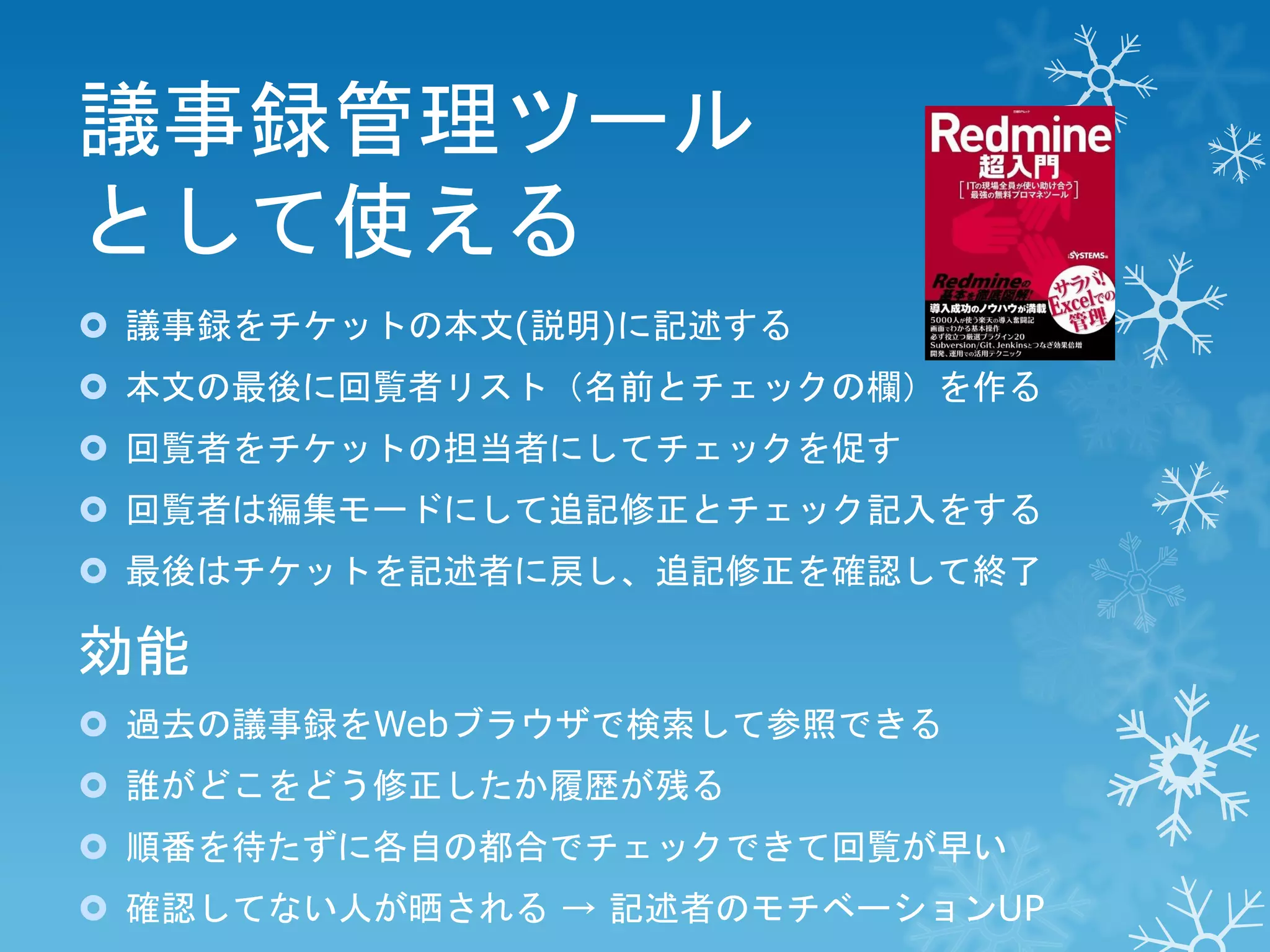 議事録管理ツール
として使える
 議事録をチケットの本文(説明)に記述する
 本文の最後に回覧者リスト（名前とチェックの欄）を作る
 回覧者をチケットの担当者にしてチェックを促す

 回覧者は編集モードにして追記修正とチェック記入をする
 最後はチケットを記述者に戻し、追記修正を確認して終了

効能
 過去の議事録をWebブラウザで検索して参照できる
 誰がどこをどう修正したか履歴が残る

 順番を待たずに各自の都合でチェックできて回覧が早い
 確認してない人が晒される → 記述者のモチベーションUP

 
