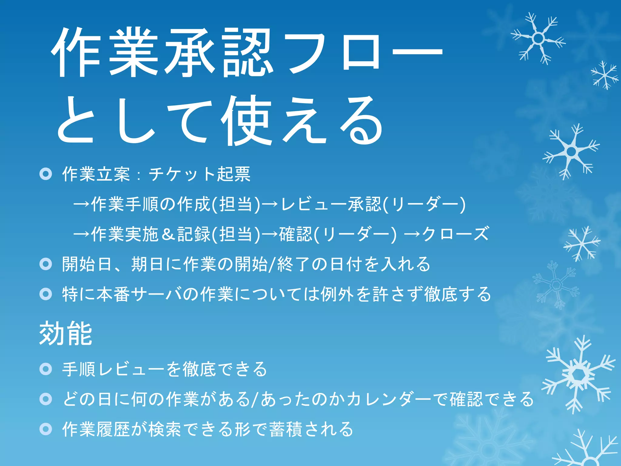 作業承認フロー
として使える
 作業立案：チケット起票
→作業手順の作成(担当)→レビュー承認(リーダー)
→作業実施＆記録(担当)→確認(リーダー) →クローズ
 開始日、期日に作業の開始/終了の日付を入れる
 特に本番サーバの作業については例外を許さず徹底する

効能
 手順レビューを徹底できる
 どの日に何の作業がある/あったのかカレンダーで確認できる
 作業履歴が検索できる形で蓄積される

 