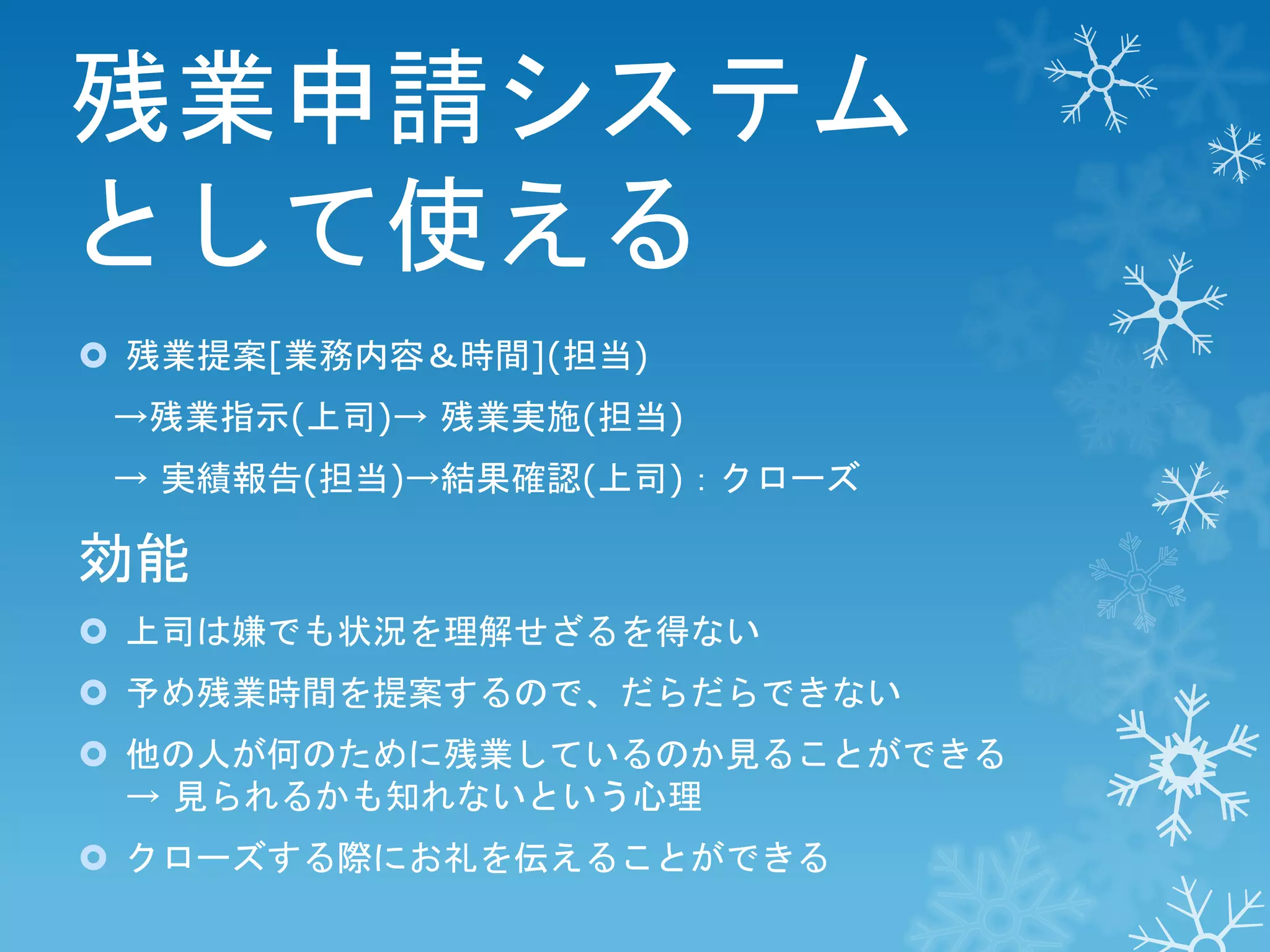 残業申請システム
として使える
 残業提案[業務内容＆時間](担当)
→残業指示(上司)→ 残業実施(担当)
→ 実績報告(担当)→結果確認(上司)：クローズ

効能
 上司は嫌でも状況を理解せざるを得ない
 予め残業時間を提案するので、だらだらできない
 他の人が何のために残業しているのか見ることができる
→ 見られるかも知れないという心理
 クローズする際にお礼を伝えることができる

 