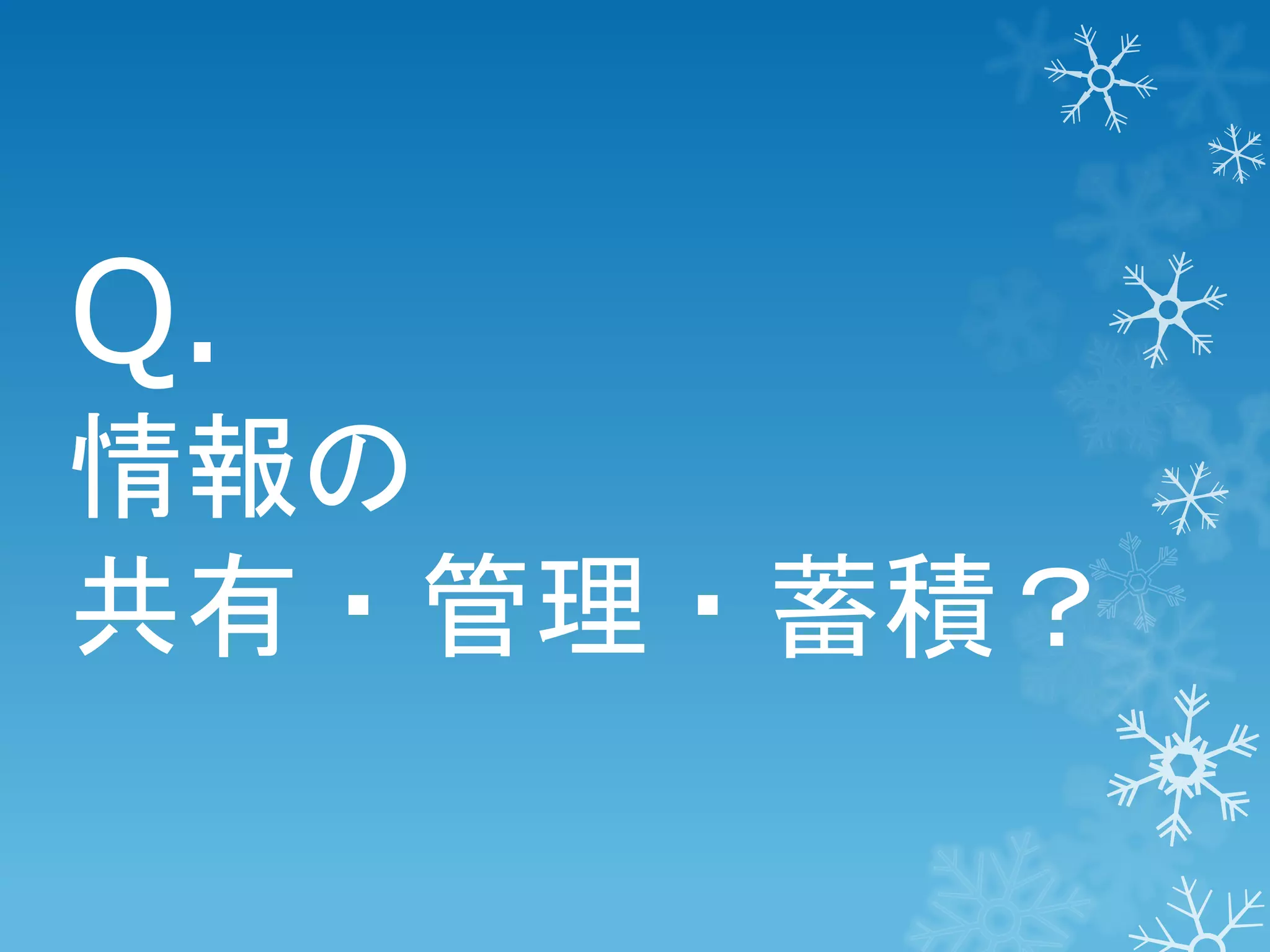 Q.
情報の
共有・管理・蓄積？

 