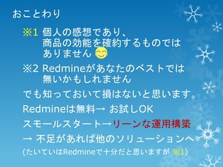 おことわり
※1 個人の感想であり、
商品の効能を確約するものでは
ありません
※2 Redmineがあなたのベストでは
無いかもしれません
でも知っておいて損はないと思います。

Redmineは無料→ お試しOK
スモールスタート→リーンな運用構築

→ 不足があれば他のソリューションへ
(たいていはRedmineで十分だと思いますが ※1)

 