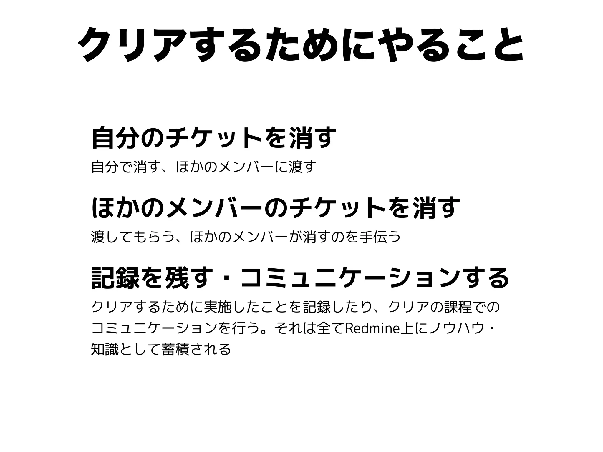 クリアするためにやること
自分のチケットを消す
自分で消す、ほかのメンバーに渡す
ほかのメンバーのチケットを消す
渡してもらう、ほかのメンバーが消すのを手伝う
記録を残す・コミュニケーションする
クリアするために実施したことを記録したり、クリアの課程での
コミュニケーションを行う。それは全てRedmine上にノウハウ・
知識として蓄積される
 