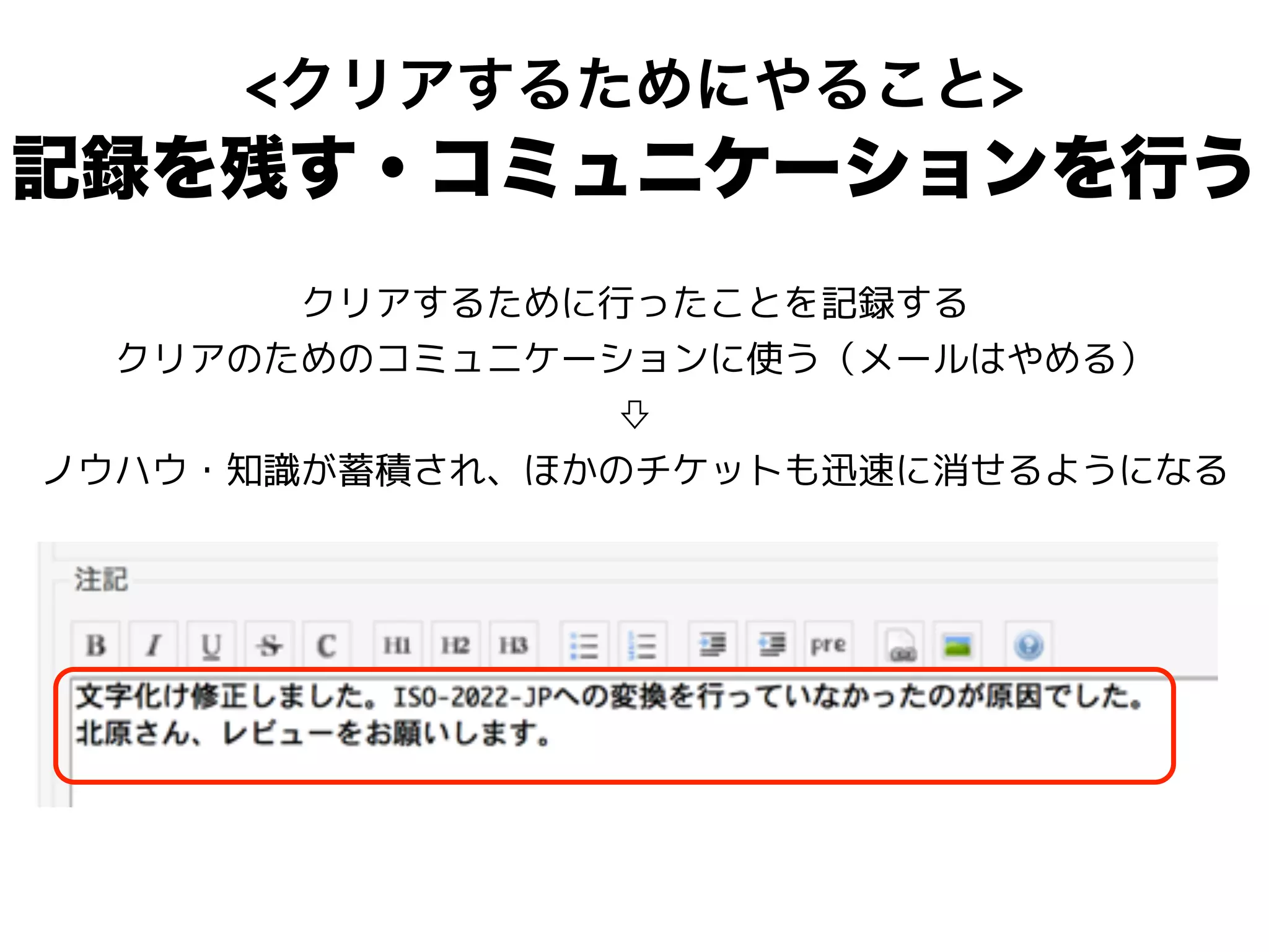<クリアするためにやること>
記録を残す・コミュニケーションを行う
クリアするために行ったことを記録する
クリアのためのコミュニケーションに使う（メールはやめる）
⇩
ノウハウ・知識が蓄積され、ほかのチケットも迅速に消せるようになる
 
