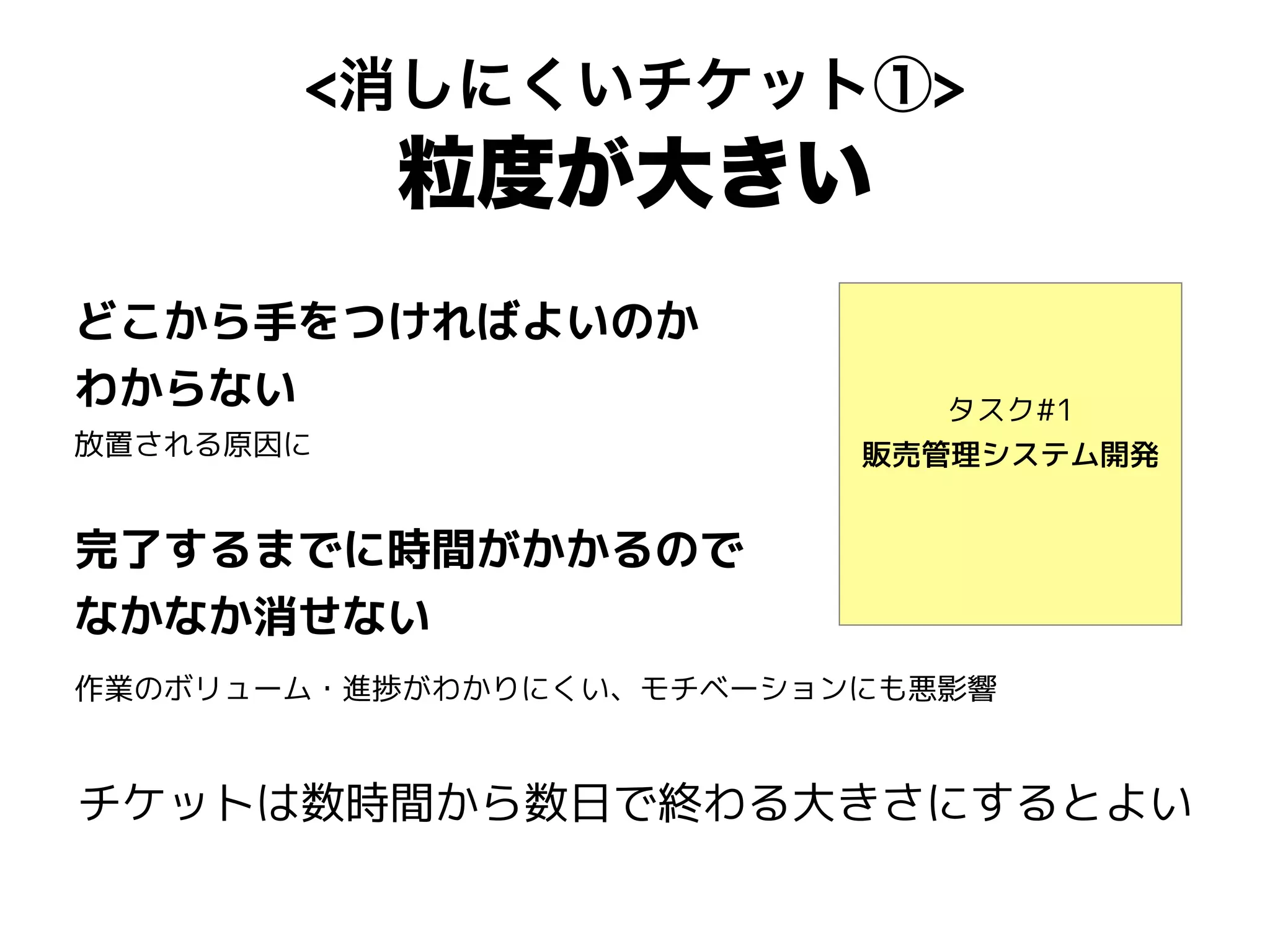 <消しにくいチケット①>
粒度が大きい
タスク#1
販売管理システム開発
どこから手をつければよいのか
わからない
放置される原因に
完了するまでに時間がかかるので
なかなか消せない
作業のボリューム・進捗がわかりにくい、モチベーションにも悪影響
チケットは数時間から数日で終わる大きさにするとよい
 