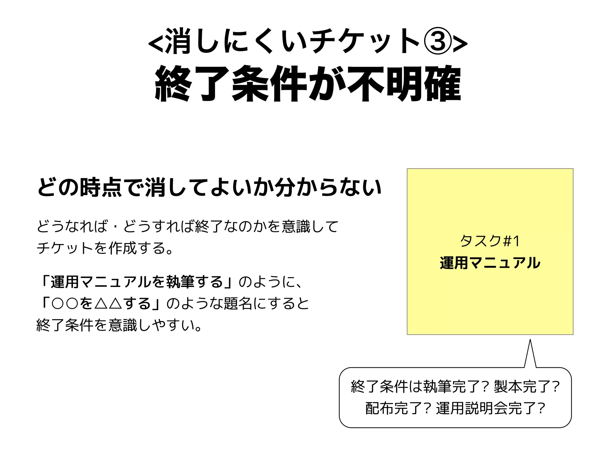 <消しにくいチケット③>
終了条件が不明確
タスク#1
運用マニュアル
どの時点で消してよいか分からない
どうなれば・どうすれば終了なのかを意識して
チケットを作成する。
「運用マニュアルを執筆する」のように、
「○○を△△する」のような題名にすると
終了条件を意識しやすい。
終了条件は執筆完了? 製本完了?
配布完了? 運用説明会完了?
 