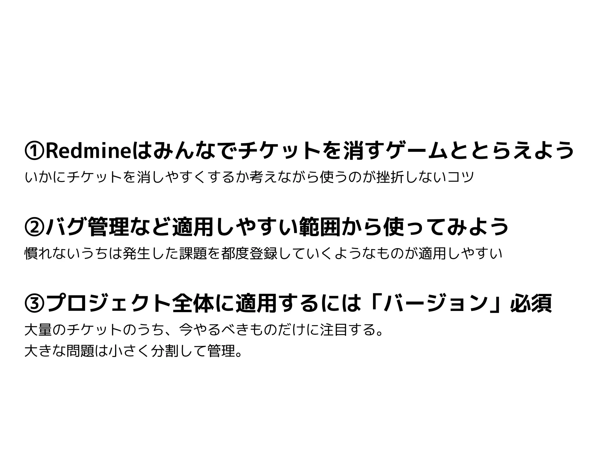 ①Redmineはみんなでチケットを消すゲームととらえよう
いかにチケットを消しやすくするか考えながら使うのが挫折しないコツ
②バグ管理など適用しやすい範囲から使ってみよう
慣れないうちは発生した課題を都度登録していくようなものが適用しやすい
③プロジェクト全体に適用するには「バージョン」必須
大量のチケットのうち、今やるべきものだけに注目する。
大きな問題は小さく分割して管理。
 