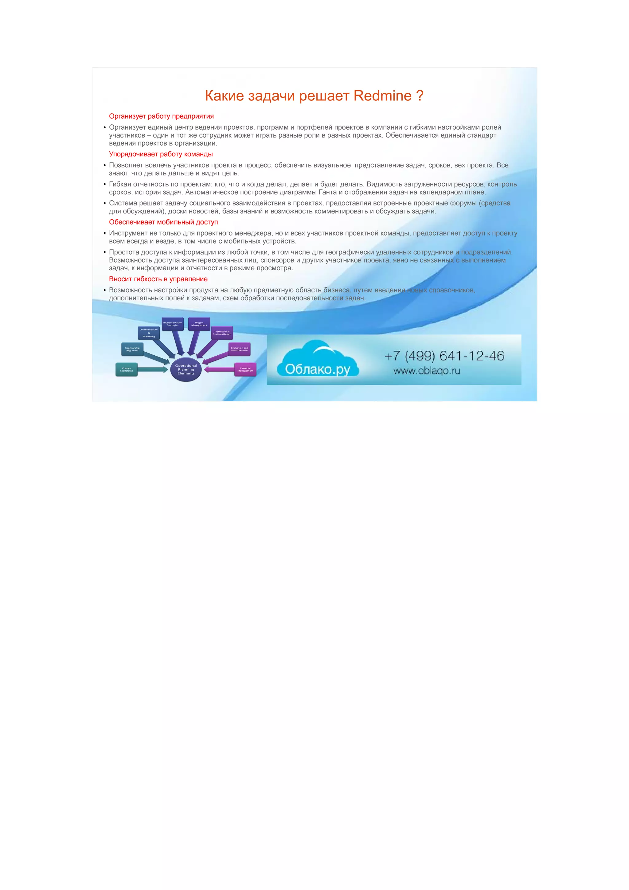 Какие задачи решает Redmine ?
Организует работу предприятия
● Организует единый центр ведения проектов, программ и портфелей проектов в компании с гибкими настройками ролей
участников – один и тот же сотрудник может играть разные роли в разных проектах. Обеспечивается единый стандарт
ведения проектов в организации.
Упорядочивает работу команды
● Позволяет вовлечь участников проекта в процесс, обеспечить визуальное представление задач, сроков, вех проекта. Все
знают, что делать дальше и видят цель.
● Гибкая отчетность по проектам: кто, что и когда делал, делает и будет делать. Видимость загруженности ресурсов, контроль
сроков, история задач. Автоматическое построение диаграммы Ганта и отображения задач на календарном плане.
● Система решает задачу социального взаимодействия в проектах, предоставляя встроенные проектные форумы (средства
для обсуждений), доски новостей, базы знаний и возможность комментировать и обсуждать задачи.
Обеспечивает мобильный доступ
● Инструмент не только для проектного менеджера, но и всех участников проектной команды, предоставляет доступ к проекту
всем всегда и везде, в том числе с мобильных устройств.
● Простота доступа к информации из любой точки, в том числе для географически удаленных сотрудников и подразделений.
Возможность доступа заинтересованных лиц, спонсоров и других участников проекта, явно не связанных с выполнением
задач, к информации и отчетности в режиме просмотра.
Вносит гибкость в управление
● Возможность настройки продукта на любую предметную область бизнеса, путем введения новых справочников,
дополнительных полей к задачам, схем обработки последовательности задач.
 