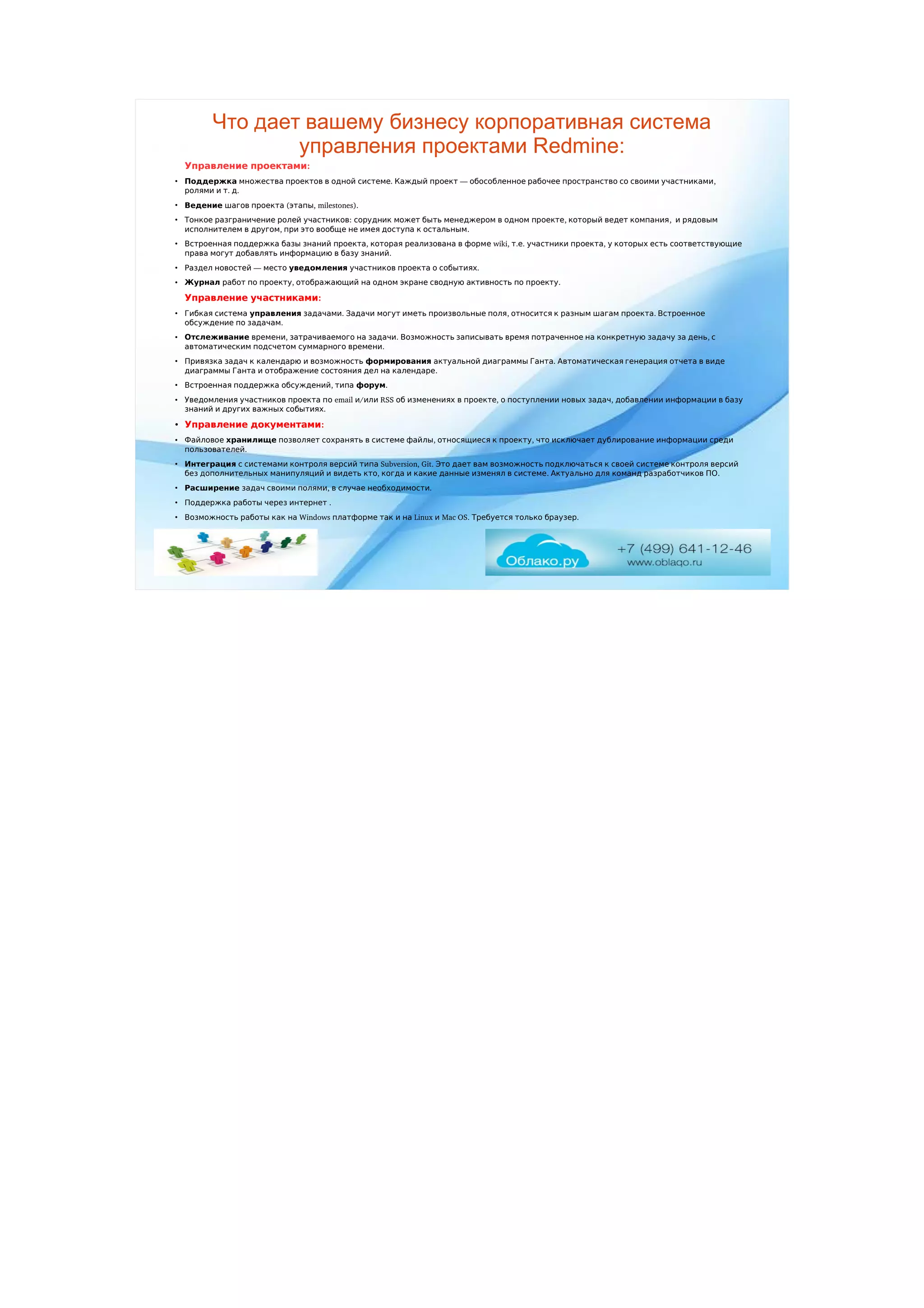 Что дает вашему бизнесу корпоративная система
управления проектами Redmine:
  :Управление проектами
●
Поддержка          .     —            , множества проектов в одной системе Каждый проект обособленное рабочее пространство со своими участниками
    .  .ролями и т д
●
Ведение     ( , milestones).шагов проекта этапы
●
      :              ,      ,      Тонкое разграничение ролей участников сорудник может быть менеджером в одном проекте который ведет компания и рядовым
    ,                .исполнителем в другом при это вообще не имея доступа к остальным
●
        ,       Встроенная поддержка базы знаний проекта которая реализована в форм  wiki,  .е т .    ,         е участники проекта у которых есть соответствующие
            .права могут добавлять информацию в базу знаний
●
   —   Раздел новостей место уведомления        .участников проекта о событиях
●
Журнал      ,   работ по проекту отображающий             .на одном экране сводную активность по проекту
  :Управление участниками
●
Г  ибкая система управления  .          ,          .   задачами Задачи могут иметь произвольные поля относится к разным шагам проекта Встроенное
    .обсуждение по задачам
●
Отслеживание  ,      .                  ,   времени затрачиваемого на задачи Возможность записывать время потраченное на конкретную задачу за день с
      .автоматическим подсчетом суммарного времени
●
         Привязка задач к календарю и возможность формирования      .           актуальной диаграммы Ганта Автоматическая генерация отчета в виде
              .диаграммы Ганта и отображение состояния дел на календаре
●
    ,   Встроенная поддержка обсуждений типа форум.
●
     Уведомления участников проекта п  email  /о и  RSS        ,        ,         или об изменениях в проекте о поступлении новых задач добавлении информации в базу
        .знаний и других важных событиях
●
  :Управление документами
●
 Файловое хранилище          ,      ,           позволяет сохранять в системе файлы относящиеся к проекту что исключает дублирование информации среди
.пользователей
●
Интеграция           Subversion, Git.                     с системами контроля версий типа Это дает вам возможность подключаться к своей системе контроля версий
          ,              .          .без дополнительных манипуляций и видеть кто когда и какие данные изменял в системе Актуально для команд разработчиков ПО
●
Расширение      ,      .задач своими полями в случае необходимости
●
       .Поддержка работы через интернет
●
       Windows         Linux   Mac OS.      .Возможность работы как на платформе так и на и Требуется только браузер
 