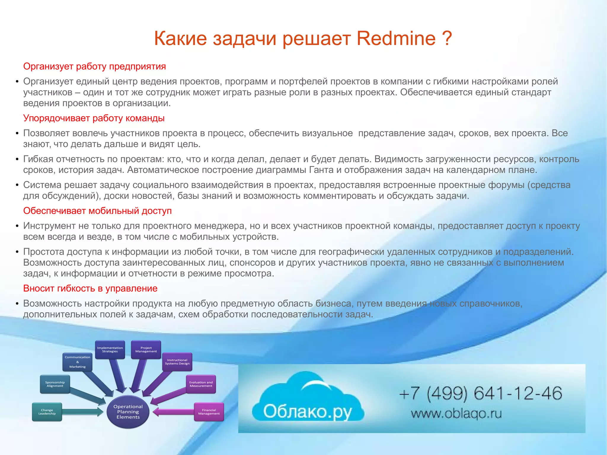 Какие задачи решает Redmine ?
Организует работу предприятия
● Организует единый центр ведения проектов, программ и портфелей проектов в компании с гибкими настройками ролей
участников – один и тот же сотрудник может играть разные роли в разных проектах. Обеспечивается единый стандарт
ведения проектов в организации.
Упорядочивает работу команды
● Позволяет вовлечь участников проекта в процесс, обеспечить визуальное представление задач, сроков, вех проекта. Все
знают, что делать дальше и видят цель.
● Гибкая отчетность по проектам: кто, что и когда делал, делает и будет делать. Видимость загруженности ресурсов, контроль
сроков, история задач. Автоматическое построение диаграммы Ганта и отображения задач на календарном плане.
● Система решает задачу социального взаимодействия в проектах, предоставляя встроенные проектные форумы (средства
для обсуждений), доски новостей, базы знаний и возможность комментировать и обсуждать задачи.
Обеспечивает мобильный доступ
● Инструмент не только для проектного менеджера, но и всех участников проектной команды, предоставляет доступ к проекту
всем всегда и везде, в том числе с мобильных устройств.
● Простота доступа к информации из любой точки, в том числе для географически удаленных сотрудников и подразделений.
Возможность доступа заинтересованных лиц, спонсоров и других участников проекта, явно не связанных с выполнением
задач, к информации и отчетности в режиме просмотра.
Вносит гибкость в управление
● Возможность настройки продукта на любую предметную область бизнеса, путем введения новых справочников,
дополнительных полей к задачам, схем обработки последовательности задач.
 