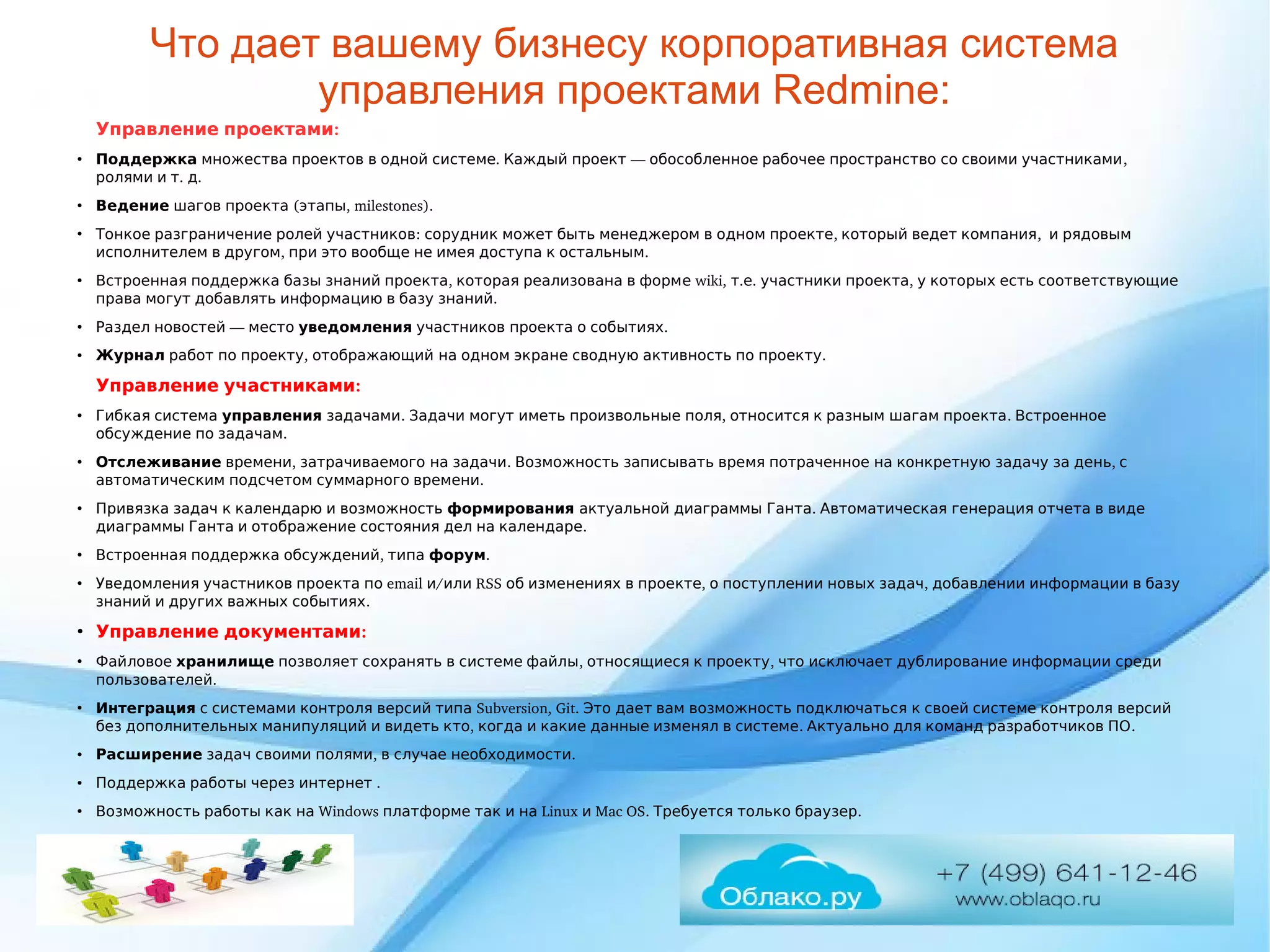 Что дает вашему бизнесу корпоративная система
управления проектами Redmine:
  :Управление проектами
●
Поддержка          .     —            , множества проектов в одной системе Каждый проект обособленное рабочее пространство со своими участниками
    .  .ролями и т д
●
Ведение     ( , milestones).шагов проекта этапы
●
      :              ,      ,      Тонкое разграничение ролей участников сорудник может быть менеджером в одном проекте который ведет компания и рядовым
    ,                .исполнителем в другом при это вообще не имея доступа к остальным
●
        ,       Встроенная поддержка базы знаний проекта которая реализована в форм  wiki,  .е т .    ,         е участники проекта у которых есть соответствующие
            .права могут добавлять информацию в базу знаний
●
   —   Раздел новостей место уведомления        .участников проекта о событиях
●
Журнал      ,   работ по проекту отображающий             .на одном экране сводную активность по проекту
  :Управление участниками
●
Г  ибкая система управления  .          ,          .   задачами Задачи могут иметь произвольные поля относится к разным шагам проекта Встроенное
    .обсуждение по задачам
●
Отслеживание  ,      .                  ,   времени затрачиваемого на задачи Возможность записывать время потраченное на конкретную задачу за день с
      .автоматическим подсчетом суммарного времени
●
         Привязка задач к календарю и возможность формирования      .           актуальной диаграммы Ганта Автоматическая генерация отчета в виде
              .диаграммы Ганта и отображение состояния дел на календаре
●
    ,   Встроенная поддержка обсуждений типа форум.
●
     Уведомления участников проекта п  email  /о и  RSS        ,        ,         или об изменениях в проекте о поступлении новых задач добавлении информации в базу
        .знаний и других важных событиях
●
  :Управление документами
●
 Файловое хранилище          ,      ,           позволяет сохранять в системе файлы относящиеся к проекту что исключает дублирование информации среди
.пользователей
●
Интеграция           Subversion, Git.                     с системами контроля версий типа Это дает вам возможность подключаться к своей системе контроля версий
          ,              .          .без дополнительных манипуляций и видеть кто когда и какие данные изменял в системе Актуально для команд разработчиков ПО
●
Расширение      ,      .задач своими полями в случае необходимости
●
       .Поддержка работы через интернет
●
       Windows         Linux   Mac OS.      .Возможность работы как на платформе так и на и Требуется только браузер
 