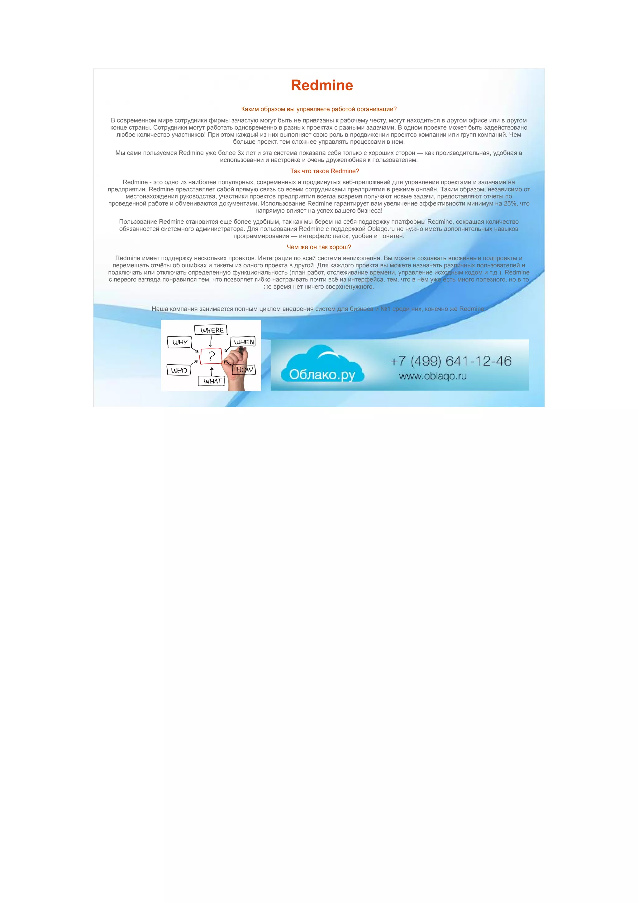 Redmine
Каким образом вы управляете работой организации?
В современном мире сотрудники фирмы зачастую могут быть не привязаны к рабочему честу, могут находиться в другом офисе или в другом
конце страны. Сотрудники могут работать одновременно в разных проектах с разными задачами. В одном проекте может быть задействовано
любое количество участников! При этом каждый из них выполняет свою роль в продвижении проектов компании или групп компаний. Чем
больше проект, тем сложнее управлять процессами в нем.
Мы сами пользуемся Redmine уже более 3х лет и эта система показала себя только с хороших сторон — как производительная, удобная в
использовании и настройке и очень дружелюбная к пользователям.
Так что такое Redmine?
Redmine - это одно из наиболее популярных, современных и продвинутых веб-приложений для управления проектами и задачами на
предприятии. Redmine представляет сабой прямую связь со всеми сотрудниками предприятия в режиме онлайн. Таким образом, независимо от
местонахождения руководства, участники проектов предприятия всегда вовремя получают новые задачи, предоставляют отчеты по
проведенной работе и обмениваются документами. Использование Redmine гарантирует вам увеличение эффективности минимум на 25%, что
напрямую влияет на успех вашего бизнеса!
Пользование Redmine становится еще более удобным, так как мы берем на себя поддержку платформы Redmine, сокращая количество
обязанностей системного администратора. Для пользования Redmine с поддержкой Oblaqo.ru не нужно иметь дополнительных навыков
программирования — интерфейс легок, удобен и понятен.
Чем же он так хорош?
Redmine имеет поддержку нескольких проектов. Интеграция по всей системе великолепна. Вы можете создавать вложенные подпроекты и
перемещать отчёты об ошибках и тикеты из одного проекта в другой. Для каждого проекта вы можете назначать различных пользователей и
подключать или отключать определенную функциональность (план работ, отслеживание времени, управление исходным кодом и т.д.). Redmine
с первого взгляда понравился тем, что позволяет гибко настраивать почти всё из интерфейса, тем, что в нём уже есть много полезного, но в то
же время нет ничего сверхненужного.
Наша компания занимается полным циклом внедрения систем для бизнеса и №1 среди них, конечно же Redmine.
 