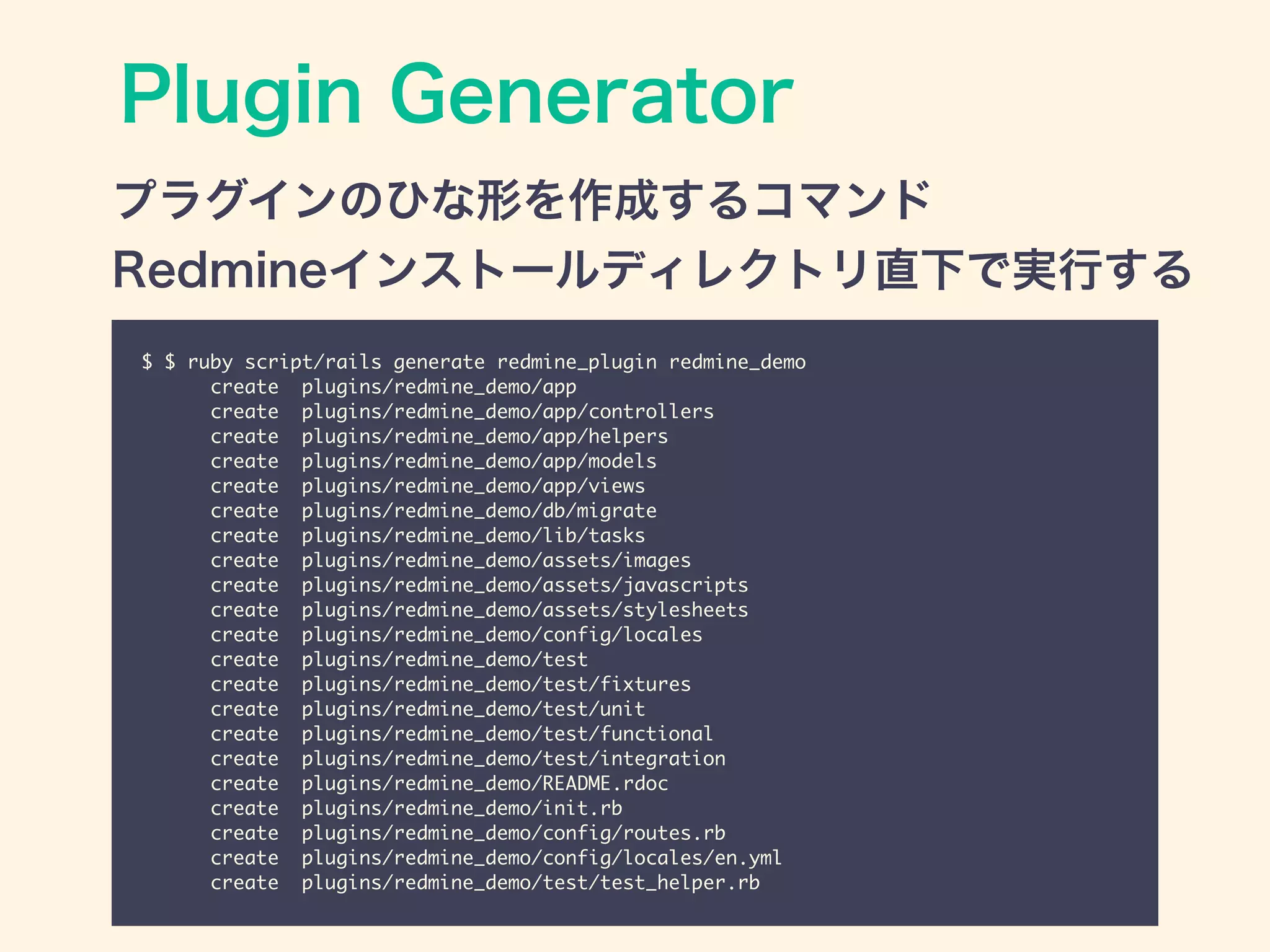 Plugin Generator
$ $ ruby script/rails generate redmine_plugin redmine_demo	
create plugins/redmine_demo/app	
create plugins/redmine_demo/app/controllers	
create plugins/redmine_demo/app/helpers	
create plugins/redmine_demo/app/models	
create plugins/redmine_demo/app/views	
create plugins/redmine_demo/db/migrate	
create plugins/redmine_demo/lib/tasks	
create plugins/redmine_demo/assets/images	
create plugins/redmine_demo/assets/javascripts	
create plugins/redmine_demo/assets/stylesheets	
create plugins/redmine_demo/config/locales	
create plugins/redmine_demo/test	
create plugins/redmine_demo/test/fixtures	
create plugins/redmine_demo/test/unit	
create plugins/redmine_demo/test/functional	
create plugins/redmine_demo/test/integration	
create plugins/redmine_demo/README.rdoc	
create plugins/redmine_demo/init.rb	
create plugins/redmine_demo/config/routes.rb	
create plugins/redmine_demo/config/locales/en.yml	
create plugins/redmine_demo/test/test_helper.rb
プラグインのひな形を作成するコマンド
Redmineインストールディレクトリ直下で実行する
 