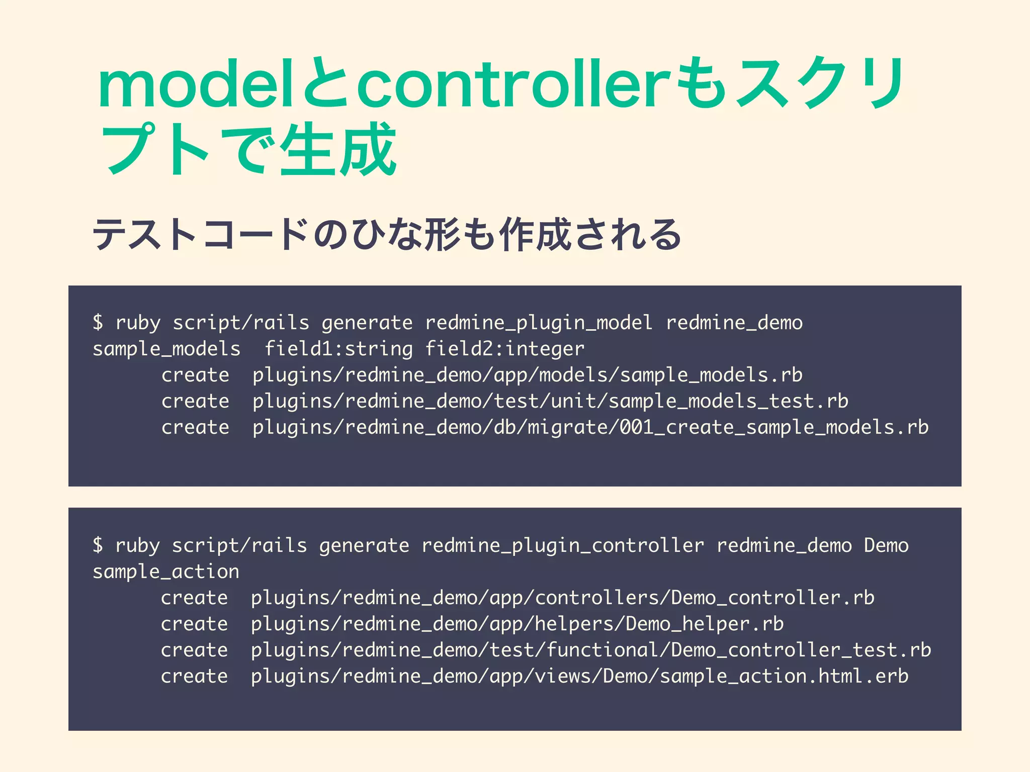 modelとcontrollerもスクリ
プトで生成
$ ruby script/rails generate redmine_plugin_model redmine_demo
sample_models field1:string field2:integer	
create plugins/redmine_demo/app/models/sample_models.rb	
create plugins/redmine_demo/test/unit/sample_models_test.rb	
create plugins/redmine_demo/db/migrate/001_create_sample_models.rb
$ ruby script/rails generate redmine_plugin_controller redmine_demo Demo
sample_action	
create plugins/redmine_demo/app/controllers/Demo_controller.rb	
create plugins/redmine_demo/app/helpers/Demo_helper.rb	
create plugins/redmine_demo/test/functional/Demo_controller_test.rb	
create plugins/redmine_demo/app/views/Demo/sample_action.html.erb
テストコードのひな形も作成される
 