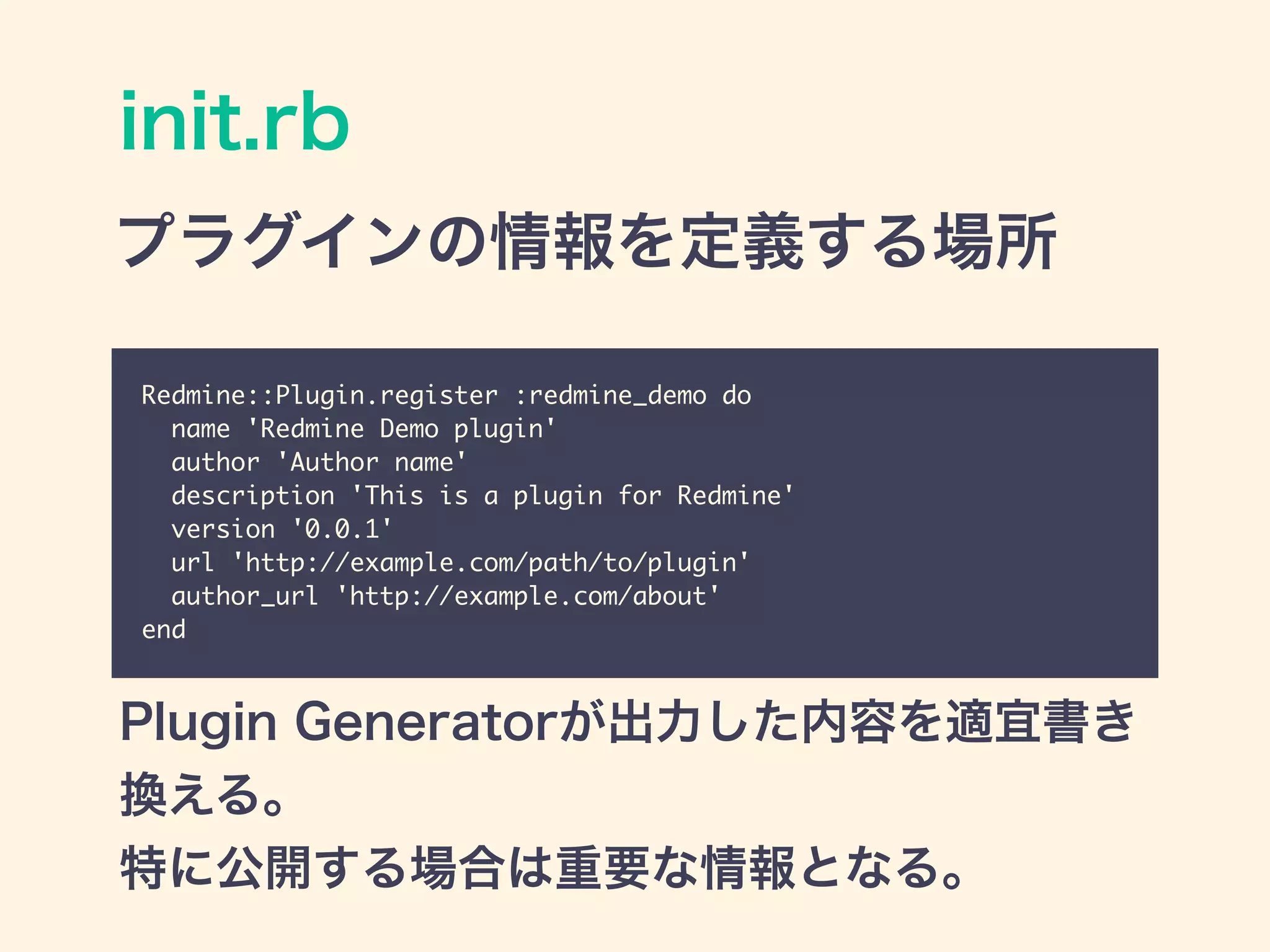 init.rb
Redmine::Plugin.register :redmine_demo do	
name 'Redmine Demo plugin'	
author 'Author name'	
description 'This is a plugin for Redmine'	
version '0.0.1'	
url 'http://example.com/path/to/plugin'	
author_url 'http://example.com/about'	
end
プラグインの情報を定義する場所
Plugin Generatorが出力した内容を適宜書き
換える。
特に公開する場合は重要な情報となる。
 
