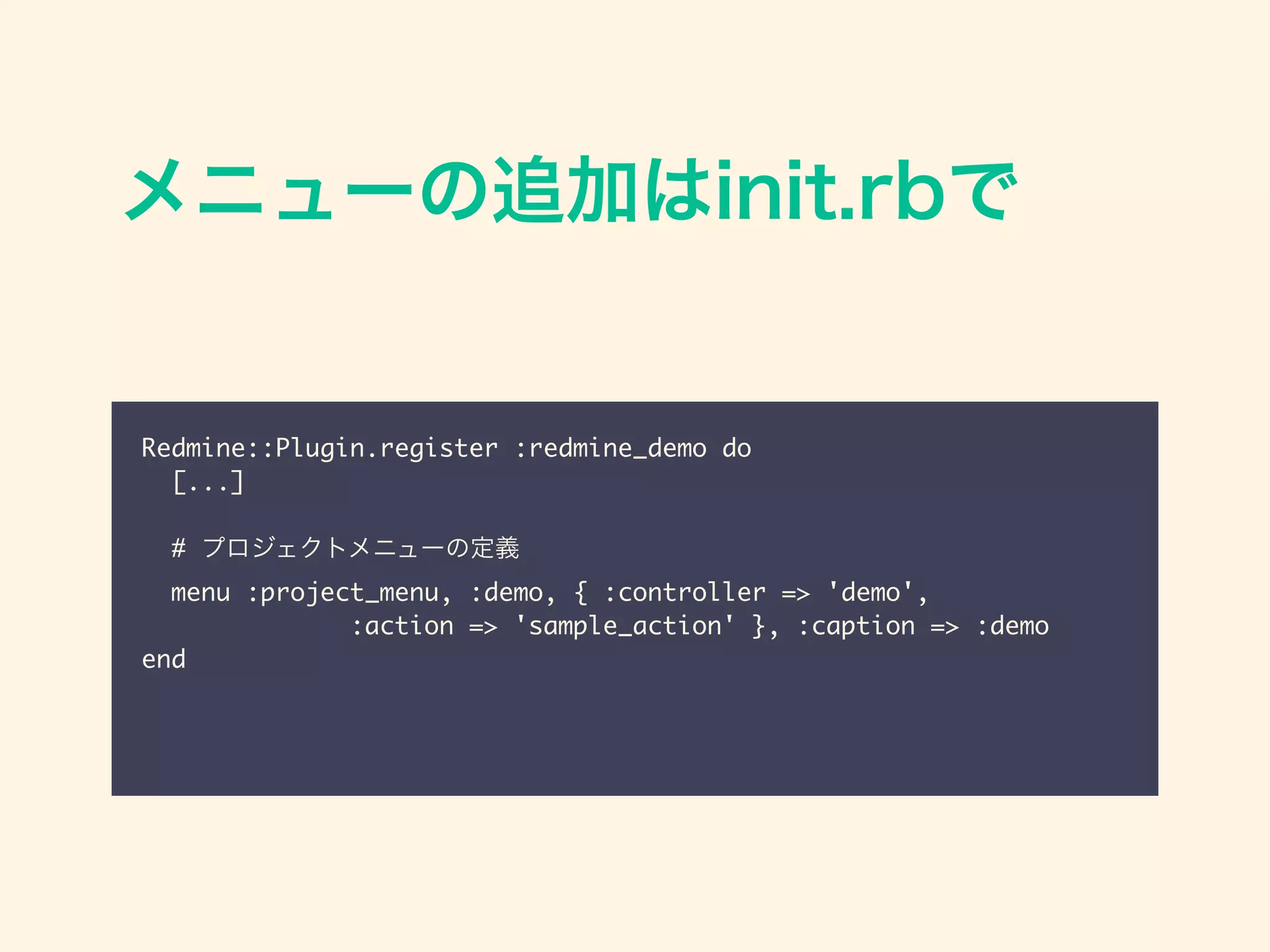 メニューの追加はinit.rbで
Redmine::Plugin.register :redmine_demo do	
[...]	
!
# プロジェクトメニューの定義	
menu :project_menu, :demo, { :controller => 'demo', 	
:action => 'sample_action' }, :caption => :demo	
end
 
