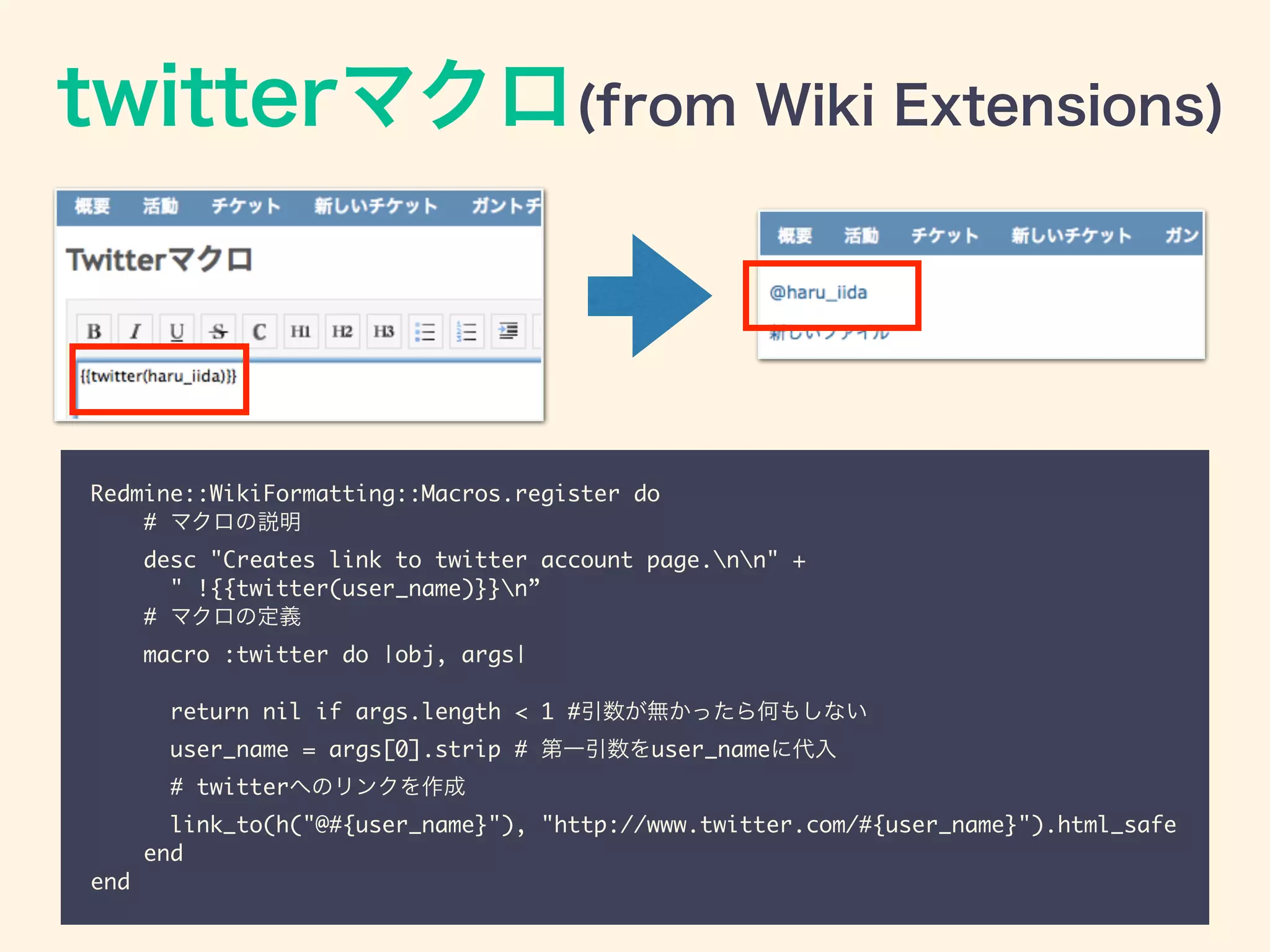 twitterマクロ(from Wiki Extensions)
Redmine::WikiFormatting::Macros.register do	
# マクロの説明	
desc "Creates link to twitter account page.nn" +	
" !{{twitter(user_name)}}n”	
# マクロの定義	
macro :twitter do |obj, args|	
	
return nil if args.length < 1 #引数が無かったら何もしない	
user_name = args[0].strip # 第一引数をuser_nameに代入	
# twitterへのリンクを作成	
link_to(h("@#{user_name}"), "http://www.twitter.com/#{user_name}").html_safe	
end	
end
 