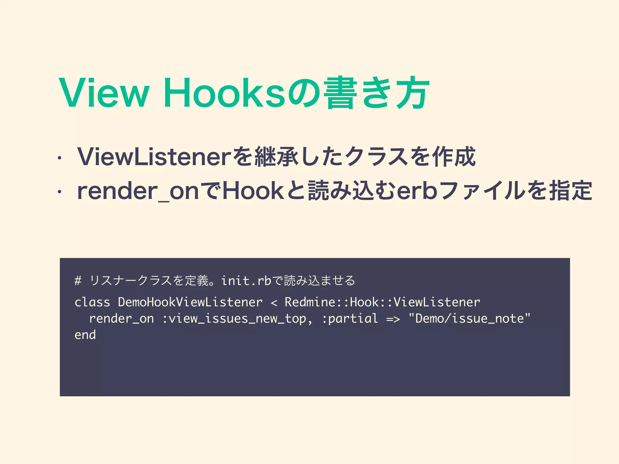 View Hooksの書き方
# リスナークラスを定義。init.rbで読み込ませる	
class DemoHookViewListener < Redmine::Hook::ViewListener	
render_on :view_issues_new_top, :partial => "Demo/issue_note"	
end
• ViewListenerを継承したクラスを作成
• render_onでHookと読み込むerbファイルを指定
 