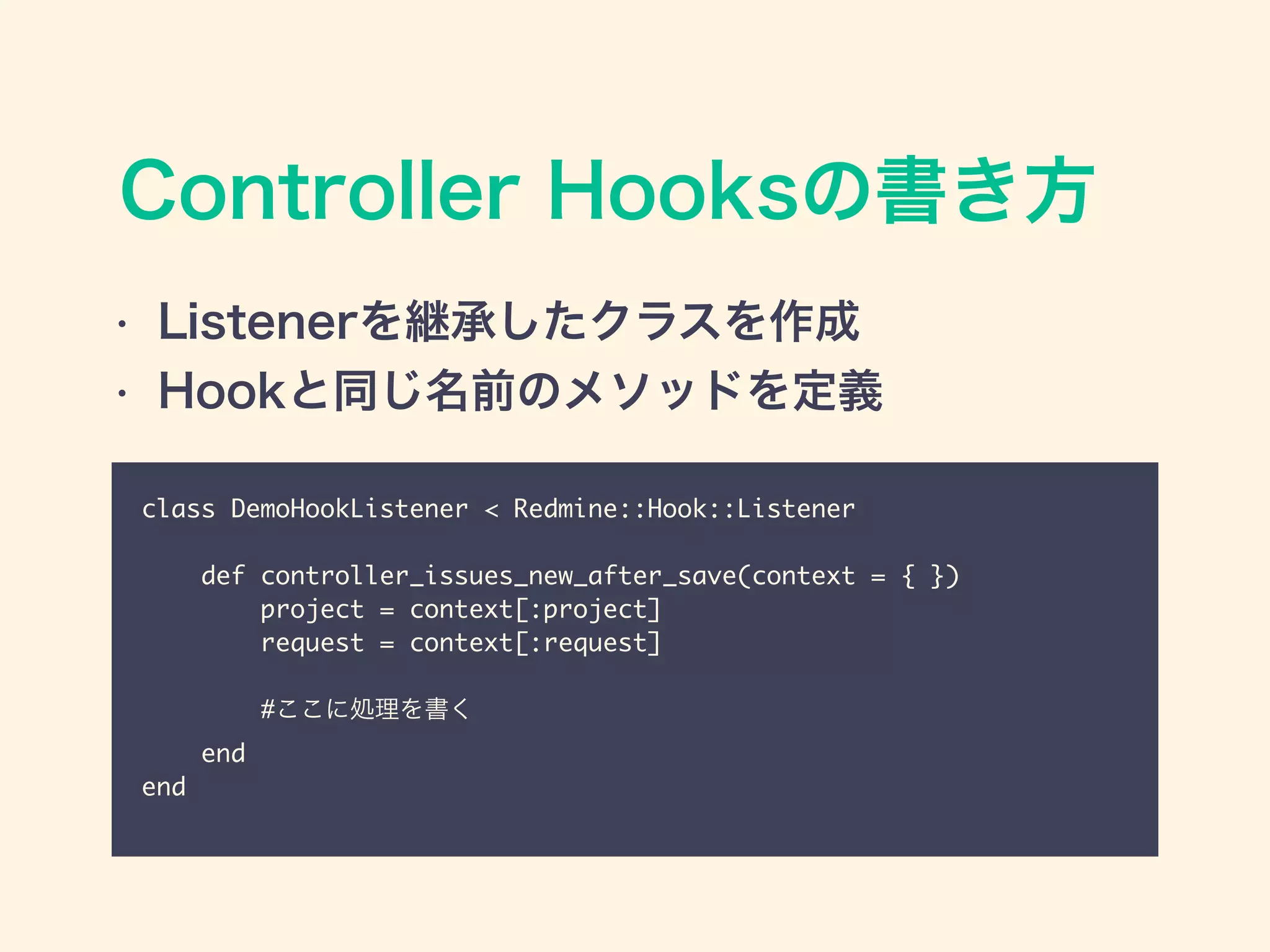 Controller Hooksの書き方
class DemoHookListener < Redmine::Hook::Listener	
!
def controller_issues_new_after_save(context = { }) 	
project = context[:project] 	
request = context[:request]	
!
#ここに処理を書く	
end	
end
• Listenerを継承したクラスを作成
• Hookと同じ名前のメソッドを定義
 