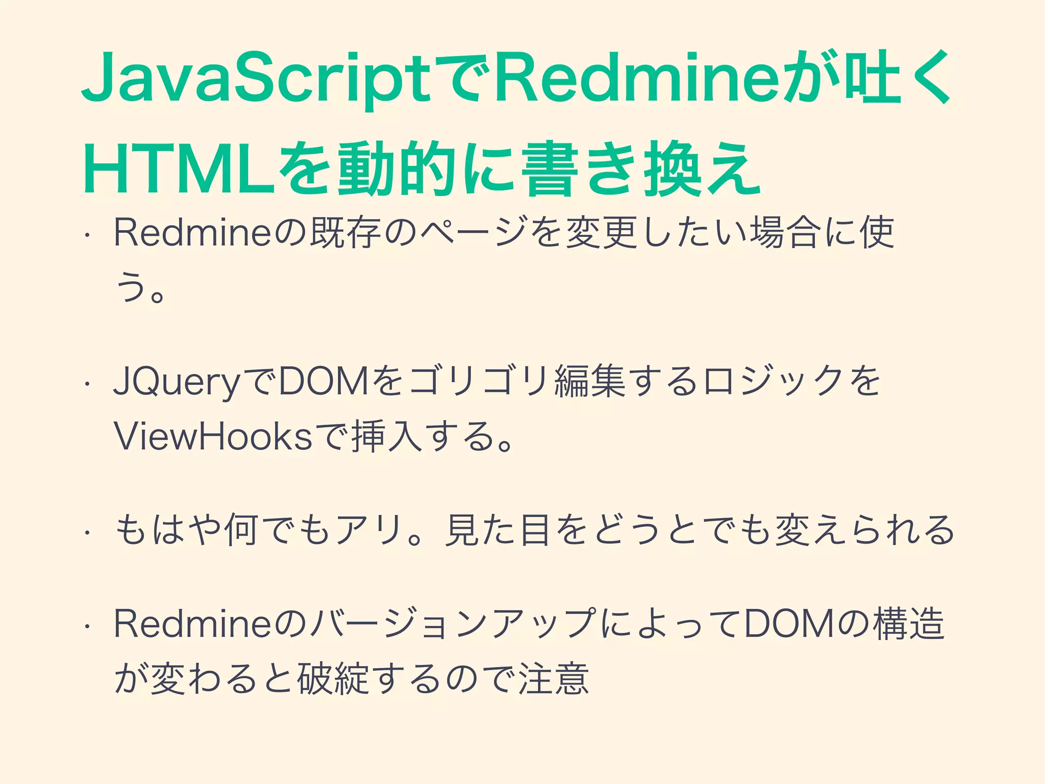 JavaScriptでRedmineが吐く
HTMLを動的に書き換え
• Redmineの既存のページを変更したい場合に使
う。
• JQueryでDOMをゴリゴリ編集するロジックを
ViewHooksで挿入する。
• もはや何でもアリ。見た目をどうとでも変えられる
• RedmineのバージョンアップによってDOMの構造
が変わると破綻するので注意
 