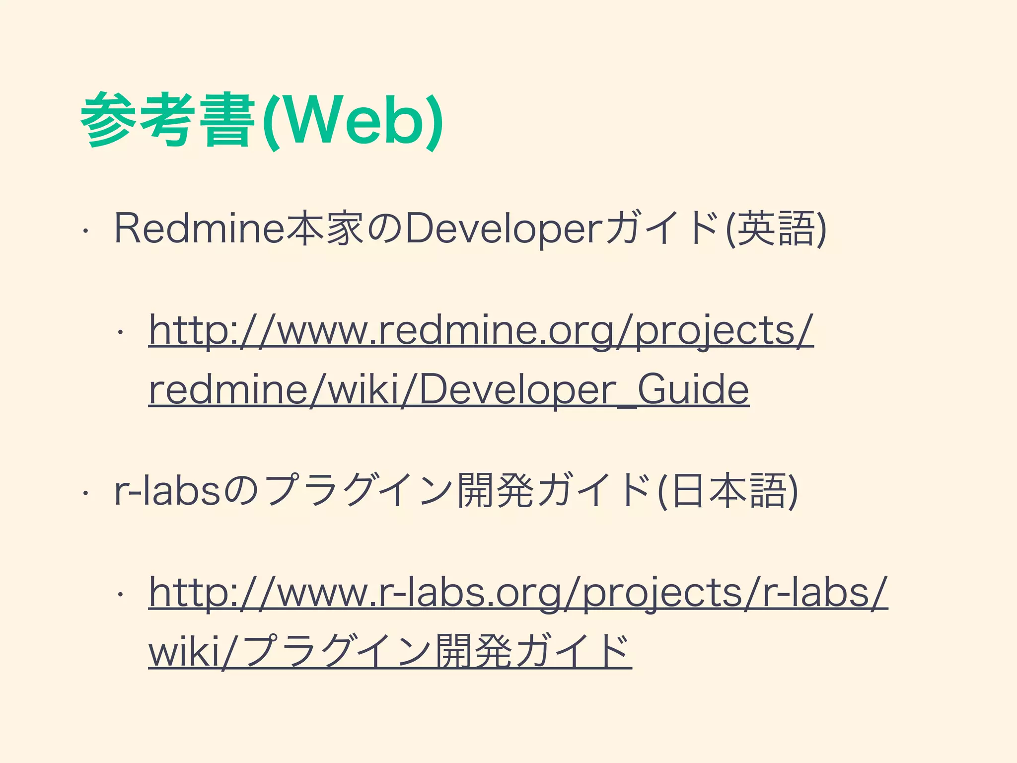 参考書(Web)
• Redmine本家のDeveloperガイド(英語)
• http://www.redmine.org/projects/
redmine/wiki/Developer_Guide
• r-labsのプラグイン開発ガイド(日本語)
• http://www.r-labs.org/projects/r-labs/
wiki/プラグイン開発ガイド
 