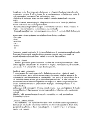 Criação e a gestão diversos projetos, destacando-se pela possibilidade de integração entre 
os mesmos e a criação de sub-projetos a fim se complementarem ou facilitarem a gestão de 
projetos grandes e complexos. Cada projeto poderá conter: 
- Definição de usuários e seus respectivos papeis de maneira personalizada para cada 
projeto. 
- Gráfico de Gantt para cada projeto com possibilidade de uso de filtros que permitem 
melhor visibilidade dos dados disponibilizados. 
- Possibilidade de criação de versões para acompanhar a evolução do desenvolvimento do 
projeto e versionar de acordo com as releases disponibilizadas 
- Integração de cada projeto com seu respectivo repositorio. A compatibilidade do Redmine 
abrange as seguintes versões de gerenciadores de versão (versonadores): 
- Subersion 
- Darcs 
- Mercurial 
- CVS 
- Bazaar 
- Git 
Ferramenta para personalização do tipo e estabelecimento de horas gasta por cada atividade 
do projeto. O controle de horas é realizado para os projetos de maneira separada e a 
visualização dos resultados é clara e apoiada pelo uso de diversos filtros 
Gestão de Usuários 
O Redmine, possui uma gestão de usuários facilitada. Os usuários possuem login e senha 
unitária e podem ser notificados das atividades do projeto a partir de emails personalizados. 
Casa usuário pode ter diferentes pais em distintos projetos. 
Gestão de papeis e permissões 
O gerenciamento dos papeis e permissões do Redmine permitem e criação de papeis 
personalizados para serem utilizados nos projetos existentes e a criação e adequação das 
permissões de cada um destes papeis. Isso na prática é um recurso de suma de importância 
em ambientes reais de projetos que se baseiam em padrões como CMMI e MPS-BR. A 
possibilidade de criar e manipular papeis e suas respectivas permissões garante que cada 
usuário realize no ambiente de gerenciamento de projeto somente aquilo que é de sua 
responsabilidade. 
Cada usuário pode ter um papel diferente em cada projeto e cada projeto pode ser declarado 
como público (visível por qualquer pessoa) ou privado (visível apenas pelos membros do 
projeto) 
Módulos (wiki, acompanhamento de questões repositório, etc) pode ser ativado ou 
desativado por projeto. 
Gestão de Fluxo de trabalho 
O fluxo de trabalho é um importante fator para o bom andamento da realização de tarefas 
definidas em um projeto. O Redmine contempla essa funcionalidade através de um menu 
que permite a definição de fluxos para cada papel e os respectivos tipos de tarefa que o 
mesmo pode executar. 
 