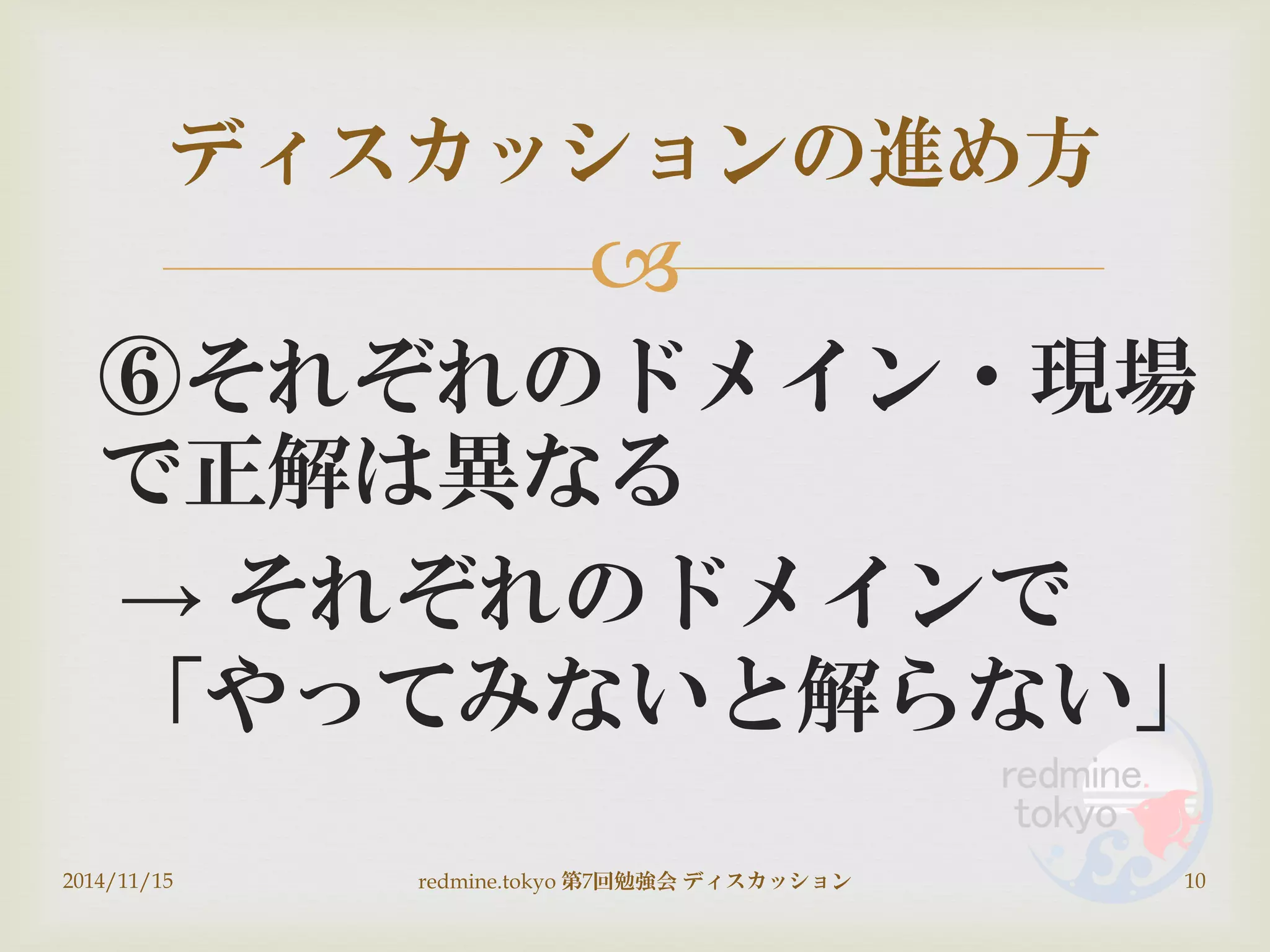 
⑥それぞれのドメイン・現場
で正解は異なる
→ それぞれのドメインで
「やってみないと解らない」
ディスカッションの進め方
2014/11/15 10redmine.tokyo 第7回勉強会 ディスカッション
 
