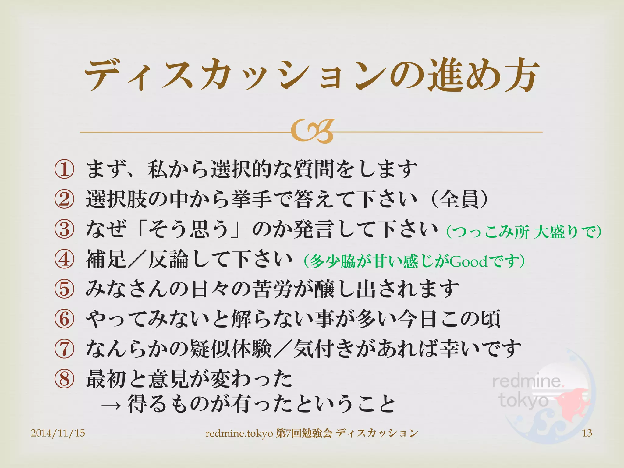 
① まず、私から選択的な質問をします
② 選択肢の中から挙手で答えて下さい（全員）
③ なぜ「そう思う」のか発言して下さい
④ 補足／反論して下さい
⑤ みなさんの日々の苦労が醸し出されます
⑥ やってみないと解らない事が多い今日この頃
⑦ なんらかの疑似体験／気付きがあれば幸いです
⑧ 最初と意見が変わった
→ 得るものが有ったということ
ディスカッションの進め方
2014/11/15 13redmine.tokyo 第7回勉強会 ディスカッション
（つっこみ所 大盛りで）
（多少脇が甘い感じがGoodです）
 